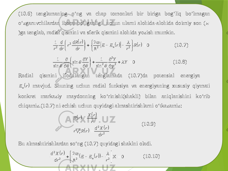 (10.6) tenglamaning o‘ng va chap tomonlari bir biriga bog‘liq bo‘lmagan o‘zgaruvchilardan iborat bo‘lganligi uchun ularni alohida -alohida doimiy son ( )ga tenglab , radial qismini va sferik qismini alohida yozish mumkin .         0 2 1 2 2 2 2                r R r r E E m dr r dR r dr d r n   (10. 7) 0 sin 1 sin sin 1 2 2 2               Y Y Y        (10. 8) Radial qismini ifodalangan tenglamada (10.7) da potensial energiya  r En mavjud . Shuning uchun radial funksiya va energiyaning xususiy qiymati konkret markaziy maydonning ko‘rinishi (shakli ) bilan aniqlanishini ko‘rib chiqamiz .(10.7) ni echish uchun quyidagi almashtirishlarni o‘tkazamiz :         2 2 2 dr r X d r R r r r X r R r    (10.9) Bu almashtirishlardan so‘ng (10.7) quyidagi shaklni oladi .       0 2 2 2 2 2         r r E E m dr r X d n   (10.10) 