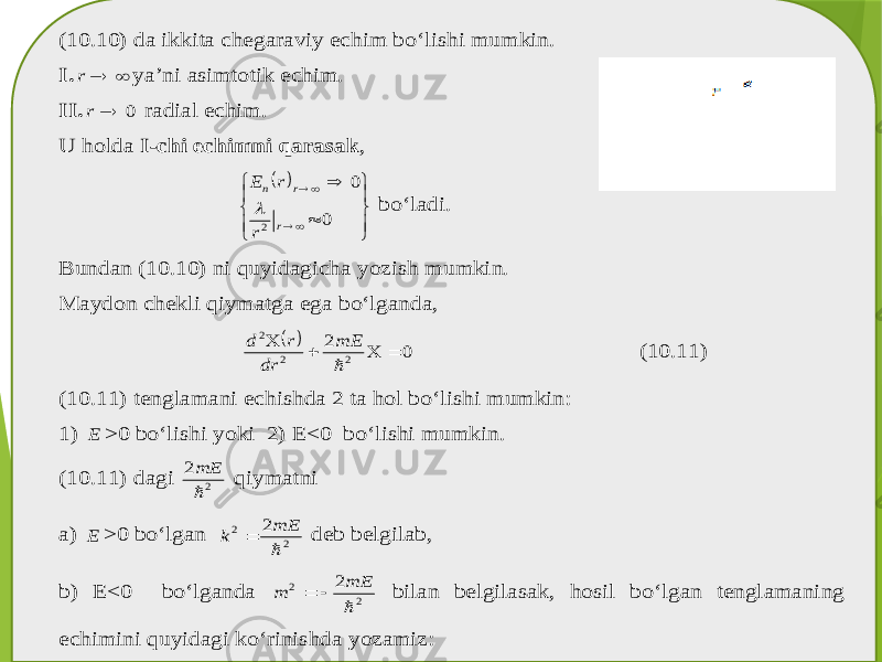 (10.10) da ikkita chegaraviy echim bo‘lish i mumkin . I.   r ya’ni asimtotik echim . II. 0  r radial echim . U holda I-chi echimni qarasak ,                 0 0 2 r r n r r E  bo‘ladi . Bundan (10.10) ni quyidagicha yozish mumkin . Maydon chekli qiymatga ega bo‘lganda ,   0 2 2 2 2      mE dr r d (10.11) (10.11) tenglamani echishda 2 ta hol bo‘lishi mumkin : 1) E >0 bo‘lishi yoki 2) E<0 bo‘lishi mumkin . (10.11) dagi 2 2  mE qiymatni a) E >0 bo‘lgan 2 2 2  mE k  deb belgilab , b) E<0 bo‘lganda 2 2 2  mE m   bilan belgilasak , hosil bo‘lgan tenglamaning echimini quyidagi ko‘rinishda yozamiz : 