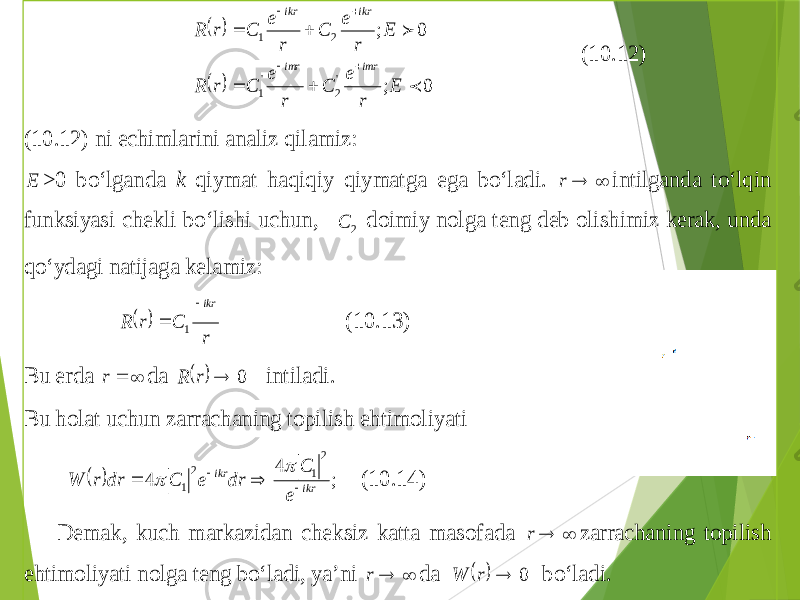     0 ; 0 ; &#39; 2 &#39; 1 2 1   E r e C r e C r R E r e C r e C r R imr imr ikr ikr         (10.12) (10.12) ni echimlarini analiz qilamiz : E >0 bo‘lganda k qiymat haqiqiy qiymatga ega bo‘ladi .   r intilganda to‘lqin funksiyasi chekli bo‘lishi uchun , 2 С doimiy nolga teng deb olishimiz kerak , unda qo‘ydag i natijaga kelamiz :   r C r R ikr  1 (10. 13) Bu erda   r da   0  r R intiladi . Bu holat uchun zarrachaning topilish ehtimoliyati   ; 4 4 2 1 2 1 ikr ikr e C dr e C dr r W       (10.14) Demak , kuch mar kazidan cheksiz katta masofada   r zarrachaning topilish ehtimoliyati nolga teng bo‘ladi , ya’ni   r da   0  r W bo‘ladi . 