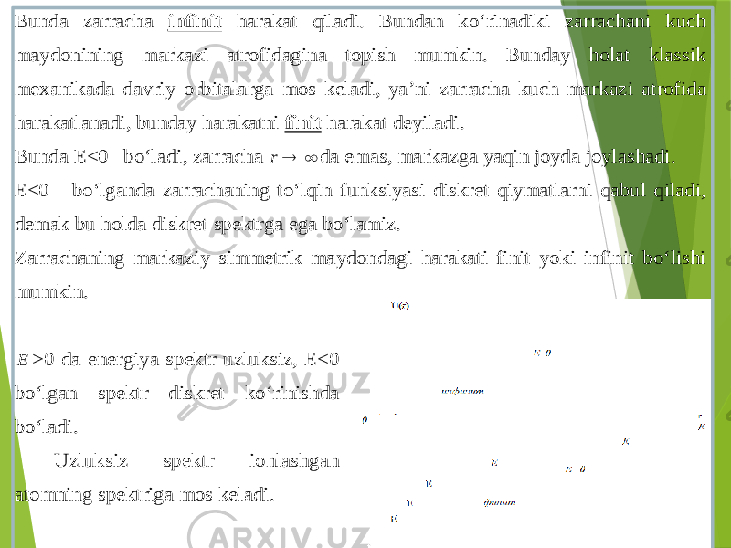 Bunda zarracha infinit harakat qiladi . Bundan ko‘rinadiki zarrachani kuch ma ydonining markazi atrofidagina topish mumkin . Bunday holat klassik mexanikada davriy orbitalarga mos keladi , ya’ni zarracha kuch markazi atrofida harakatlanadi , bunday harakatni finit harakat deyiladi . Bunda E<0 bo‘ladi , zarracha   r da emas , markazga yaqin joyda joylashadi . E<0 bo‘lganda zarrachaning to‘lqin funksiyasi diskret qiymatlarni qabul qiladi , demak bu holda diskret spektrga ega bo‘lamiz . Zarrachaning markaziy simmetrik maydondagi harakati finit yoki infinit bo‘lishi mumki n . E >0 da energiya spektr uzluksiz , E<0 bo‘lgan spektr diskret ko‘rinishda bo‘ladi . Uzluksiz spektr ionlashgan atomning spektriga mos keladi . 