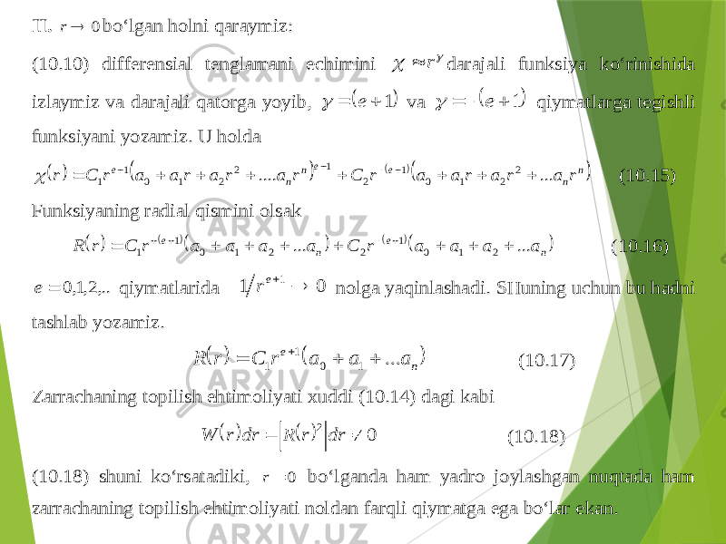 II . 0  r bo‘lgan holni qaraymiz : (10.10) differensial tenglamani echimini   r  darajali funksiya ko‘rinishida izlaymiz va darajali qatorga yoyib ,  1   e  va  1    e  qiymatlarga tegishli funksiyani yozamiz . U holda       n n e e n n e r a r a r a a r C r a r a r a a r C r ... .... 2 2 1 0 1 2 1 2 2 1 0 1 1              (10.15) Funksiyaning radial qismini olsak        n e n e a a a a r C a a a a r C r R ... ... 2 1 0 1 2 2 1 0 1 1             (10.16) ,..2,1,0  e qiymatlarida 0 1 1  er nolga yaqinlashadi . SHuning uchun bu hadni tashlab yozamiz .    n e a a a r C r R ... 1 0 1 1     (10.17) Zarr achaning topilish ehtimoliyati xuddi (10.14) dagi kabi     0 2   dr r R dr r W (10.18) (10.18) shuni ko‘rsatadiki , 0  r bo‘lganda ham yadro joylashgan nuqtada ham zarrachaning topilish ehtimoliyati noldan farqli q iymatga ega bo‘lar ekan . 