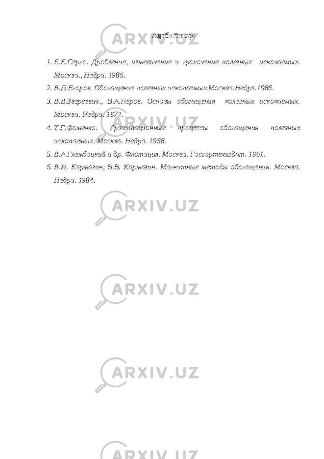 Адабиётлар : 1. Е.Е.Серго. Дробление, измельчение и грохочение полезных ископаемых. Москва., Недра. 1986. 2. В.П.Егоров. Обогащение полезных ископаемых.Москва.Недра.1986. 3. В.В.Звереевич., В.А.Перов. Основы обогащения полезных ископаемых. Москва. Недра. 1972. 4. Т.Г.Фоменко. Гравитационные процессы обогащения полезных ископаемых. Москва. Недра. 1968. 5. В.А.Глембоцкий и др. Флотация. Москва. Госгортехиздат. 1961. 6. В.И. Кармазин, В.В. Кармазин. Магнитные методы обогащения. Москва. Недра. 1984. 