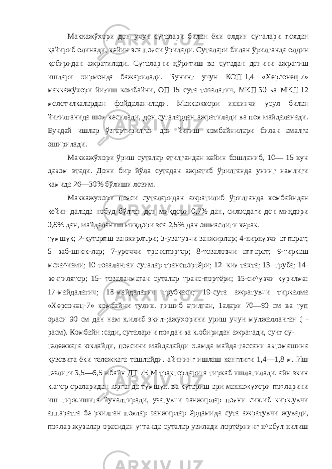 Маккажўхори дон учун суталари билан ёки олдин суталари поядан қайириб олинади, кейин эса пояси ўрилади. Суталари би лан ўрилганда олдин қобиридан ажратилади. Суталарни қўритиш ва сутадан донини ажратиш ишлари хирмонда бажарилади. Бунинг учун КОП-1,4 «Херсонец-7» маккажўхори йиғиш комбайни, ОП-15 сута тозалагич, МКП-30 ва МКП-12 молотилкалардан фой даланилади. Маккажхори иккинчи усул билан йиғилганида шоя кесилади, дон суталардан ажратилади ва поя майдаланади. Бундай ишлар ўзгартирилган дон йиғиш комбайнилари билан амалга оширилади. Маккажўхори ўриш суталар етилгандан кейин бошланиб, 10— 15 кун давом этади. Дони бир йўла сутадан ажратиб ўрилганда унинг намлиги камида 26—30% бўлиши лозим. Маккажухори пояси суталаридан ажратилиб ўрилганда комбайндан кейин далада нобуд бўлган дон миқдори 0,7% дан, силосдаги дон миқдори 0,8% дан, майдаланиш миқдори эса 2,5% дан ошмаслиги керак. тумшук; 2-кутарпш занжирлъри; 3-узатувчи занжирлар; 4-киркувчи аппарат; 5 ваб-шнек-лар; 7-уроччи транспортер; 8-тозаловчи аппарат; 9-тиркаш мсха^изми; 10-тозалангаи сута лар транспортёри; 12- кия тахта; 13- труба; 14- вентилятор; 15- тозаланмаган суталар транс-портёри; 16-си^увчи курилма: 17-майдалагич; 18-майдалагич трубкаси; 19-сута ажратувчи тиркалма «Херсонец-7» комбайни тулик. пишиб етилган, 1алари 70—90 см ва туп ораси 90 см дан нам к.илиб экил-;ажухорини уриш учун мулжалланган ( - расм). Комбайн :сади, суталарни поядан ва к.обиридан ажратади, сунг су- тележкага юклайди, поясини майдалайди х.амда майда-гассани автомашина кузовига ёки тележкага ташлайди. айннинг ишлаш кенглиги 1,4—1,8 м. Иш тезлиги 3,5—6,5 мбайн ДТ-75 М тракторларига тиркаб ишлатилади. айн экин к.атор ораларидан юрганда тумшук. ва кутариш ари маккажухори пояларини иш тирк.ишига йуналтиради, узатувчи занжирлар пояни сик.иб кирк.увчи аппаратга бе-ркилган поялар занжирлар ёрдамида сута ажратувчи жувади, поялар жувалар орасидан утганда суталар узилади лортёрнинг к^абул килиш 