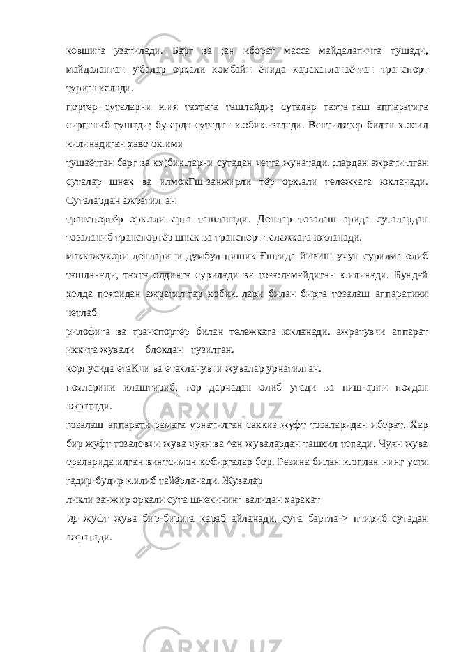 ковшига узатилади. Барг ва ;ан иборат масса майдалагичга тушади, майдаланган у&#39;балар орқали комбайн ёнида харакатланаётган транспорт турига келади. портер суталарни к.ия тахтага ташлайди; суталар тахта-таш аппаратига сирпаниб тушади; бу ерда сутадан к.обик.-залади. Вентилятор билан х.осил килинадиган хаво ок.ими тушаётган барг ва кх)бик.ларни сутадан четга жунатади. ;лардан ажрати-лган суталар шнек ва илмокҒш-занжирли тёр орк.али тележкага юкланади. Суталардан ажратилган транспортёр орк.али ерга ташланади. Донлар тозалаш арида суталардан тозаланиб транспортёр шнек ва транспорт тележкага юкланади. маккажухори донларини думбул пишик Ғшгида ЙИРИШ учун сурилма олиб ташланади, тахта олдинга сурилади ва тоза:ламайдиган к.илинади. Бундай холда поясидан ажратил-тар кобик.-лари билан бирга тозалаш аппаратики четлаб рилофига ва транспортёр билан тележкага юкланади. ажратувчи аппарат иккита жували блокдан тузилган. корпусида етаКчи ва етакланувчи жувалар урнатилган. пояларини илаштириб, тор дарчадан олиб утади ва пиш-арни поядан ажратади. гозалаш аппарати рамага урнатилган саккиз жуфт тозаларидан иборат. Хар бир жуфт тозаловчи жува чуян ва ^ан жувалардан ташкил топади. Чуян жува ораларида илган винтсимон кобиргалар бор. Резина билан к.оплан-нинг усти гадир-будир к.илиб тайёрланади. Жувалар ликли занжир оркали сута шнекининг валидан харакат &#39;лр жуфт жува бир-бирига караб айланади, сута баргла-> птириб сутадан ажратади. 