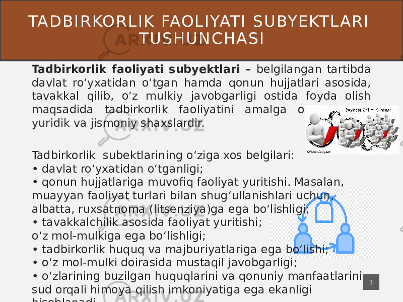 TA D B I R KO R L I K FA O L I YAT I S U BY E KT L A R I T U S H U N C H A S I Tadbirkorlik faoliyati subyektlari – belgilangan tartibda davlat roʻyxatidan oʻtgan hamda qonun hujjatlari asosida, tavakkal qilib, oʻz mulkiy javobgarligi ostida foyda olish maqsadida tadbirkorlik faoliyatini amalga oshirayotgan yuridik va jismoniy shaxslardir. Tadbirkorlik subektlarining oʻziga xos belgilari: • davlat roʻyxatidan oʻtganligi; • qonun hujjatlariga muvofiq faoliyat yuritishi. Masalan, muayyan faoliyat turlari bilan shugʻullanishlari uchun, albatta, ruxsatnoma (litsenziya)ga ega boʻlishligi; • tavakkalchilik asosida faoliyat yuritishi; oʻz mol-mulkiga ega boʻlishligi; • tadbirkorlik huquq va majburiyatlariga ega boʻlishi; • oʻz mol-mulki doirasida mustaqil javobgarligi; • oʻzlarining buzilgan huquqlarini va qonuniy manfaatlarini sud orqali himoya qilish imkoniyatiga ega ekanligi hisoblanadi. 3 