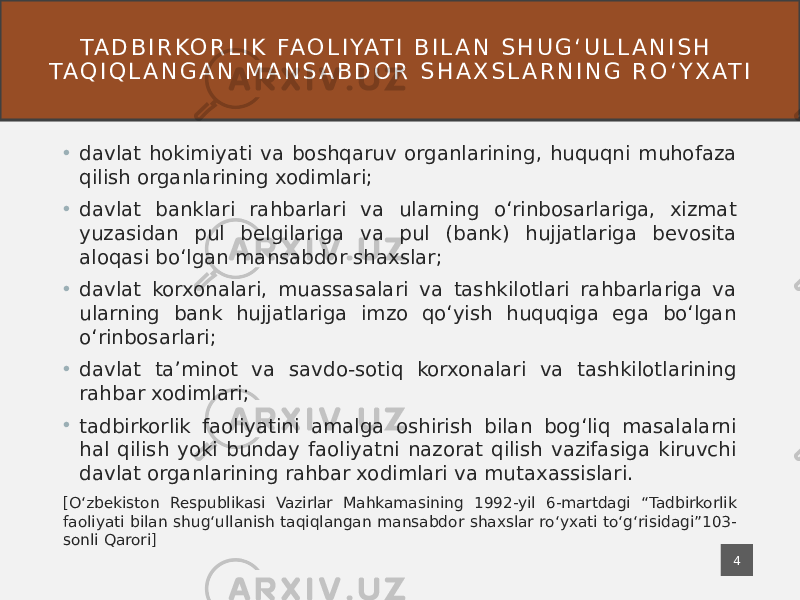 • davlat hokimiyati va boshqaruv organlarining, huquqni muhofaza qilish organlarining xodimlari; • davlat banklari rahbarlari va ularning oʻrinbosarlariga, xizmat yuzasidan pul belgilariga va pul (bank) hujjatlariga bevosita aloqasi boʻlgan mansabdor shaxslar; • davlat korxonalari, muassasalari va tashkilotlari rahbarlariga va ularning bank hujjatlariga imzo qoʻyish huquqiga ega boʻlgan oʻrinbosarlari; • davlat taʼminot va savdo-sotiq korxonalari va tashkilotlarining rahbar xodimlari; • tadbirkorlik faoliyatini amalga oshirish bilan bogʻliq masalalarni hal qilish yoki bunday faoliyatni nazorat qilish vazifasiga kiruvchi davlat organlarining rahbar xodimlari va mutaxassislari. [Oʻzbekiston Respublikasi Vazirlar Mahkamasining 1992-yil 6-martdagi “Tadbirkorlik faoliyati bilan shugʻullanish taqiqlangan mansabdor shaxslar roʻyxati toʻgʻrisidagi”103- sonli Qarori] TA D B I R KO R L I K FA O L I YAT I B I L A N S H U G ʻ U L L A N I S H TA Q I Q L A N G A N M A N S A B D O R S H A X S L A R N I N G R O ʻ Y X AT I 4 