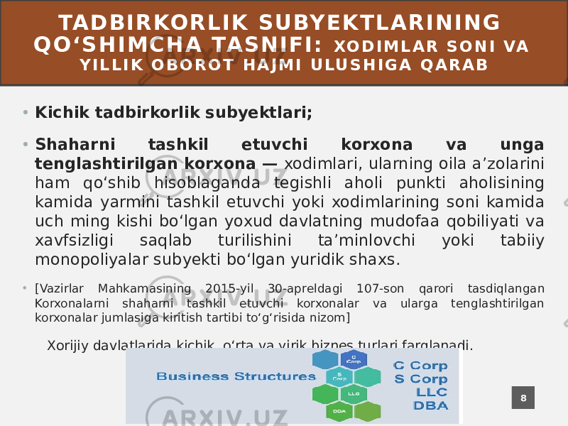 TA D B I R KO R L I K S U BY E K T L A R I N I N G Q O ʻ S H I M C H A TA S N I F I : X O D I M L A R S O N I VA Y I L L I K O B O R O T H A J M I U L U S H I G A Q A R A B • Kichik tadbirkorlik subyektlari; • Shaharni tashkil etuvchi korxona va unga tenglashtirilgan korxona — xodimlari, ularning oila aʼzolarini ham qoʻshib hisoblaganda tegishli aholi punkti aholisining kamida yarmini tashkil etuvchi yoki xodimlarining soni kamida uch ming kishi boʻlgan yoxud davlatning mudofaa qobiliyati va xavfsizligi saqlab turilishini taʼminlovchi yoki tabiiy monopoliyalar subyekti boʻlgan yuridik shaxs. • [Vazirlar Mahkamasining 2015-yil 30-apreldagi 107-son qarori tasdiqlangan Korxonalarni shaharni tashkil etuvchi korxonalar va ularga tenglashtirilgan korxonalar jumlasiga kiritish tartibi toʻgʻrisida nizom] Xorijiy davlatlarida kichik, oʻrta va yirik biznes turlari farqlanadi. 8 