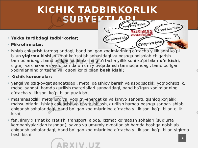 K I C H I K TA D B I R KO R L I K S U BY E K T L A R I • Yakka tartibdagi tadbirkorlar; • Mikrofirmalar: • ishlab chiqarish tarmoqlaridagi, band boʻlgan xodimlarining oʻrtacha yillik soni koʻpi bilan yigirma kishi , xizmat koʻrsatish sohasidagi va boshqa noishlab chiqarish tarmoqlaridagi, band boʻlgan xodimlarining oʻrtacha yillik soni koʻpi bilan oʻn kishi , ulgurji va chakana savdo hamda umumiy ovqatlanish tarmoqlaridagi, band boʻlgan xodimlarining oʻrtacha yillik soni koʻpi bilan besh kishi ; • Kichik korxonalar: • yengil va oziq-ovqat sanoatidagi, metallga ishlov berish va asbobsozlik, yogʻochsozlik, mebel sanoati hamda qurilish materiallari sanoatidagi, band boʻlgan xodimlarining oʻrtacha yillik soni koʻpi bilan yuz kishi; • mashinasozlik, metallurgiya, yoqilgʻi-energetika va kimyo sanoati, qishloq xoʻjalik mahsulotlarini ishlab chiqarish va qayta ishlash, qurilish hamda boshqa sanoat-ishlab chiqarish sohalaridagi, band boʻlgan xodimlarining oʻrtacha yillik soni koʻpi bilan ellik kishi; • fan, ilmiy xizmat koʻrsatish, transport, aloqa, xizmat koʻrsatish sohalari (sugʻurta kompaniyalaridan tashqari), savdo va umumiy ovqatlanish hamda boshqa noishlab chiqarish sohalaridagi, band boʻlgan xodimlarining oʻrtacha yillik soni koʻpi bilan yigirma besh kishi. 9 