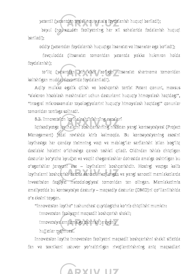  patentli (patentdan tezisli nou-xausiz foydalanish huquqi beriladi);  bepul (nou-xaudan faoliyatning har xil sohalarida fodalanish huquqi beriladi);  oddiy (patentdan foydalanish huquqiga lizenziat va litsenzior ega bo’ladi);  favqulodda (litsenziat tomonidan patentda yakka hukmron holda foydalanish);  to’liq (patentdan bir kishi bo’lgan litsenziat shartnoma tomonidan kelishilgan muddat davomida foydalaniladi). Aqliy mulkka egalik qilish va boshqarish tartibi Patent qonuni, maxsus “elektron hisoblash mashinalari uchun dasturlarni huquqiy himoyalash haqidagi”, “integral mikrosxemalar topologiyalarini huquqiy himoyalash haqidagi” qonunlar tomonidan tartibga solinadi. 8.3. Innovatsion loyihalashtirishning asoslari Iqtisodiyotga loyihalarni boshqarishning nisbatan yangi kontseptsiyasi (Project Management) jadal ravishda kirib kelmoqda. Bu kontseptsiyaning asosini loyihasiga har qanday tizimning vaqt va mablag’lar sarflanishi bilan bog’liq dastlabki holatini o’lchashga qarash tashkil qiladi. Oldindan ishlab chiqilgan dasturlar bo’yicha byudjet va vaqtli chegaralashlar doirasida amalga oshirilgan bu o’zgarishlar jarayoni esa – loyihalarni boshqarishdir. Hozirgi vaqtga kelib loyihalarni boshqarish barcha sanoati rivojlangan va yangi sanoatli mamlakatlarda investitsion faoliyat metodologiyasi tomonidan tan olingan. Mamlakatimiz amaliyotida bu kontseptsiya dasturiy – maqsadiy dasturlar (DMD)ni qo’llanilishida o’z aksini topgan. “Innovatsion loyiha” tushunchasi quyidagicha ko’rib chiqilishi mumkin:  innovatsion faoliyatni maqsadli boshqarish shakli;  innovatsiyalarni amalga oshirish jarayoni;  hujjatlar majmuasi. Innovatsion loyiha innovatsion faoliyatni maqsadli boshqarishni shakli sifatida fan va texnikani ustuvor yo’naltirilgan rivojlantirishning aniq maqsadlari 