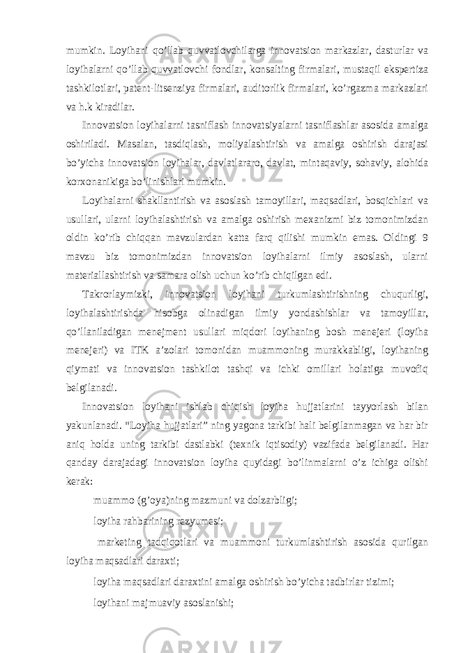 mumkin. Loyihani qo’llab quvvatlovchilarga innovatsion markazlar, dasturlar va loyihalarni qo’llab quvvatlovchi fondlar, konsalting firmalari, mustaqil ekspertiza tashkilotlari, patent-litsenziya firmalari, auditorlik firmalari, ko’rgazma markazlari va h.k kiradilar. Innovatsion loyihalarni tasniflash innovatsiyalarni tasniflashlar asosida amalga oshiriladi. Masalan, tasdiqlash, moliyalashtirish va amalga oshirish darajasi bo’yicha innovatsion loyihalar, davlatlararo, davlat, mintaqaviy, sohaviy, alohida korxonanikiga bo’linishlari mumkin. Loyihalarni shakllantirish va asoslash tamoyillari, maqsadlari, bosqichlari va usullari, ularni loyihalashtirish va amalga oshirish mexanizmi biz tomonimizdan oldin ko’rib chiqqan mavzulardan katta farq qilishi mumkin emas. Oldingi 9 mavzu biz tomonimizdan innovatsion loyihalarni ilmiy asoslash, ularni materiallashtirish va samara olish uchun ko’rib chiqilgan edi. Takrorlaymizki, innovatsion loyihani turkumlashtirishning chuqurligi, loyihalashtirishda hisobga olinadigan ilmiy yondashishlar va tamoyillar, qo’llaniladigan menejment usullari miqdori loyihaning bosh menejeri (loyiha menejeri) va ITK a’zolari tomonidan muammoning murakkabligi, loyihaning qiymati va innovatsion tashkilot tashqi va ichki omillari holatiga muvofiq belgilanadi. Innovatsion loyihani ishlab chiqish loyiha hujjatlarini tayyorlash bilan yakunlanadi. “Loyiha hujjatlari” ning yagona tarkibi hali belgilanmagan va har bir aniq holda uning tarkibi dastlabki (texnik iqtisodiy) vazifada belgilanadi. Har qanday darajadagi innovatsion loyiha quyidagi bo’linmalarni o’z ichiga olishi kerak:  muammo (g’oya)ning mazmuni va dolzarbligi;  loyiha rahbarining rezyumesi;  marketing tadqiqotlari va muammoni turkumlashtirish asosida qurilgan loyiha maqsadlari daraxti;  loyiha maqsadlari daraxtini amalga oshirish bo’yicha tadbirlar tizimi;  loyihani majmuaviy asoslanishi; 