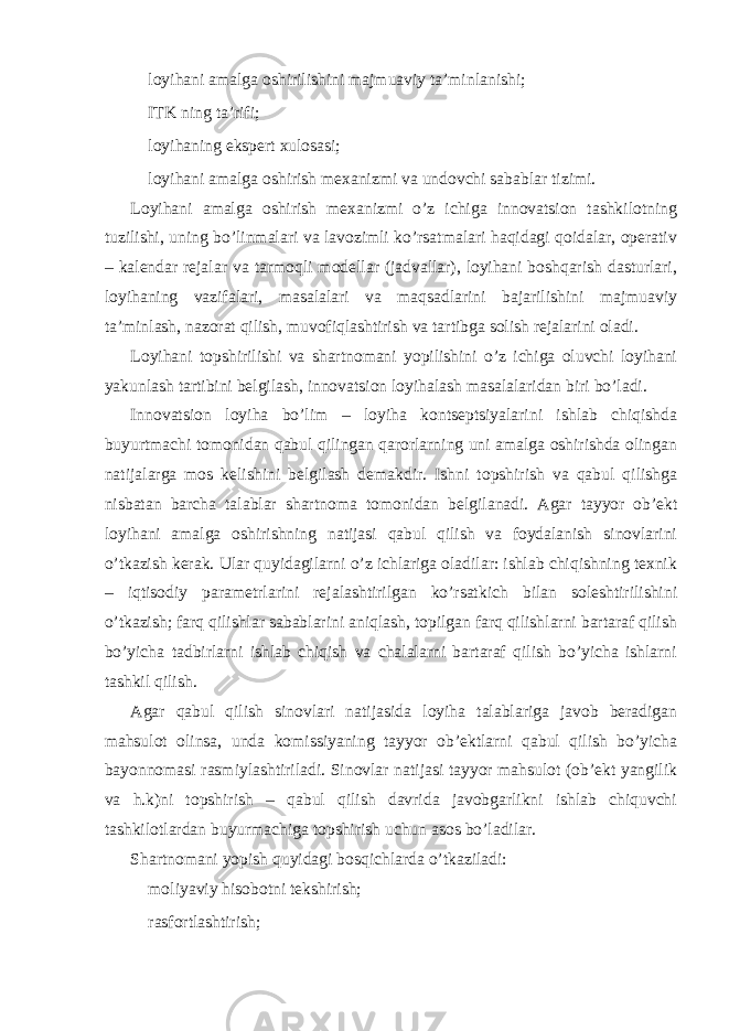  loyihani amalga oshirilishini majmuaviy ta’minlanishi;  ITK ning ta’rifi;  loyihaning ekspert xulosasi;  loyihani amalga oshirish mexanizmi va undovchi sabablar tizimi. Loyihani amalga oshirish mexanizmi o’z ichiga innovatsion tashkilotning tuzilishi, uning bo’linmalari va lavozimli ko’rsatmalari haqidagi qoidalar, operativ – kalendar rejalar va tarmoqli modellar (jadvallar), loyihani boshqarish dasturlari, loyihaning vazifalari, masalalari va maqsadlarini bajarilishini majmuaviy ta’minlash, nazorat qilish, muvofiqlashtirish va tartibga solish rejalarini oladi. Loyihani topshirilishi va shartnomani yopilishini o’z ichiga oluvchi loyihani yakunlash tartibini belgilash, innovatsion loyihalash masalalaridan biri bo’ladi. Innovatsion loyiha bo’lim – loyiha kontseptsiyalarini ishlab chiqishda buyurtmachi tomonidan qabul qilingan qarorlarning uni amalga oshirishda olingan natijalarga mos kelishini belgilash demakdir. Ishni topshirish va qabul qilishga nisbatan barcha talablar shartnoma tomonidan belgilanadi. Agar tayyor ob’ekt loyihani amalga oshirishning natijasi qabul qilish va foydalanish sinovlarini o’tkazish kerak. Ular quyidagilarni o’z ichlariga oladilar: ishlab chiqishning texnik – iqtisodiy parametrlarini rejalashtirilgan ko’rsatkich bilan soleshtirilishini o’tkazish; farq qilishlar sabablarini aniqlash, topilgan farq qilishlarni bartaraf qilish bo’yicha tadbirlarni ishlab chiqish va chalalarni bartaraf qilish bo’yicha ishlarni tashkil qilish. Agar qabul qilish sinovlari natijasida loyiha talablariga javob beradigan mahsulot olinsa, unda komissiyaning tayyor ob’ektlarni qabul qilish bo’yicha bayonnomasi rasmiylashtiriladi. Sinovlar natijasi tayyor mahsulot (ob’ekt yangilik va h.k)ni topshirish – qabul qilish davrida javobgarlikni ishlab chiquvchi tashkilotlardan buyurmachiga topshirish uchun asos bo’ladilar. Shartnomani yopish quyidagi bosqichlarda o’tkaziladi:  moliyaviy hisobotni tekshirish;  rasfortlashtirish; 