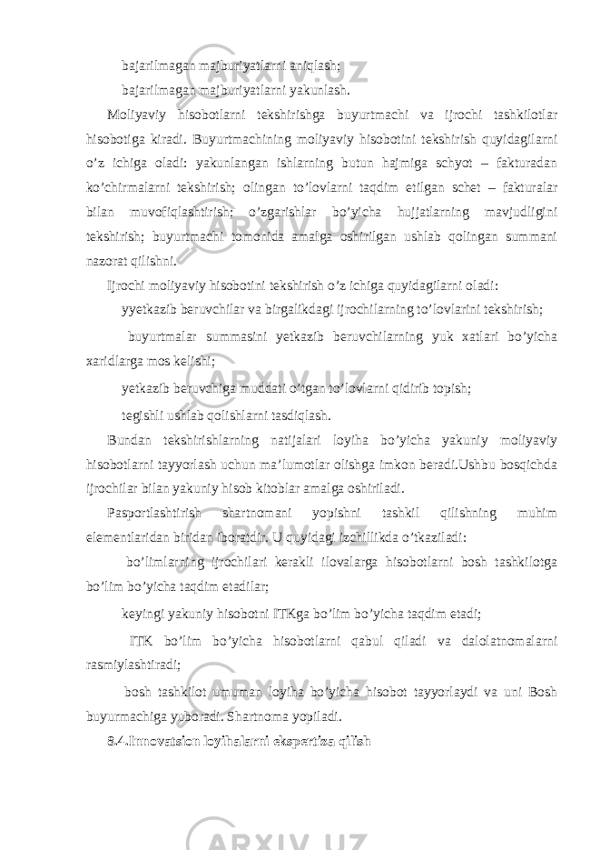  bajarilmagan majburiyatlarni aniqlash;  bajarilmagan majburiyatlarni yakunlash. Moliyaviy hisobotlarni tekshirishga buyurtmachi va ijrochi tashkilotlar hisobotiga kiradi. Buyurtmachining moliyaviy hisobotini tekshirish quyidagilarni o’z ichiga oladi: yakunlangan ishlarning butun hajmiga schyot – fakturadan ko’chirmalarni tekshirish; olingan to’lovlarni taqdim etilgan schet – fakturalar bilan muvofiqlashtirish; o’zgarishlar bo’yicha hujjatlarning mavjudligini tekshirish; buyurtmachi tomonida amalga oshirilgan ushlab qolingan summani nazorat qilishni. Ijrochi moliyaviy hisobotini tekshirish o’z ichiga quyidagilarni oladi:  yyetkazib beruvchilar va birgalikdagi ijrochilarning to’lovlarini tekshirish;  buyurtmalar summasini yetkazib beruvchilarning yuk xatlari bo’yicha xaridlarga mos kelishi;  yetkazib beruvchiga muddati o’tgan to’lovlarni qidirib topish;  tegishli ushlab qolishlarni tasdiqlash. Bundan tekshirishlarning natijalari loyiha bo’yicha yakuniy moliyaviy hisobotlarni tayyorlash uchun ma’lumotlar olishga imkon beradi.Ushbu bosqichda ijrochilar bilan yakuniy hisob kitoblar amalga oshiriladi. Pasportlashtirish shartnomani yopishni tashkil qilishning muhim elementlaridan biridan iboratdir. U quyidagi izchillikda o’tkaziladi:  bo’limlarning ijrochilari kerakli ilovalarga hisobotlarni bosh tashkilotga bo’lim bo’yicha taqdim etadilar;  keyingi yakuniy hisobotni ITKga bo’lim bo’yicha taqdim etadi;  ITK bo’lim bo’yicha hisobotlarni qabul qiladi va dalolatnomalarni rasmiylashtiradi;  bosh tashkilot umuman loyiha bo’yicha hisobot tayyorlaydi va uni Bosh buyurmachiga yuboradi. Shartnoma yopiladi. 8.4.Innovatsion loyihalarni ekspertiza qilish 