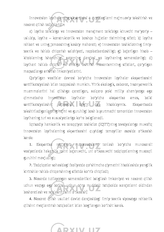 Innovatsion loyihalarning ekpertizasi – quyidagilarni majmuaviy tekshirish va nazorat qilish tadbirlaridir: a) loyiha tarkibiga va innovatsion menejment tarkibiga kiruvchi me’yoriy – uslubiy, loyiha – konstruktorlik va boshqa hujjatlar tizimining sifati; b) loyiha rahbari va uning jamoasining kasbiy mahorati; v) innovatsion tashkilotning ilmiy- texnik va ishlab chiqarish salohiyati, raqobatbardoshligi; g) bajarilgan hisob – kitoblarning ishonchligi, xatarning darajasi va loyihaning samaradorligi; d) loyihani ishlab chiqish va amalga oshirish mexanizmining sifatlari, qo’yilgan maqsadlarga erishish imkoniyatlarini. Qo’yilgan vazifalar davrasi bo’yicha innovatsion loyihalar ekspertizasini sertifikatsiyalash bilan taqqoslash mumkin. Yirik ekologik, axborot, insonparvarlik muammolariini hal qilishga qaratilgan, xalqaro yoki milliy ahamiyatga ega qimmatbaho innovatsion loyihalar bo’yicha ekspertiza emas, balki sertifikatsiyalashni o’tkazish to’g’ri deb hisoblaymiz. Ekspertizada tekshiriladiganlarning hajmi va guruhligi bosh buyurtmachi tomonidan innovatsion loyihaning turi va xususiyatlariga ko’ra belgilanadi. Iqtisodiy hamkorlik va taraqqiyot tashkilot (IQTT)ning tavsiyalariga muvofiq innovatsion loyihalarning ekpertizasini quyidagi tamoyillar asosida o’tkazish kerak: 1. Ekspertiza natijalari, mutaxassislarni tanlash bo’yicha munozarali vaziyatlarda hakamlik rolini bajaruvchi, uni o’tkazuvchi tadqiqotlarning mustaqil guruhini mavjudligi; 2. Tadqiqotlar sohasidagi faoliyatda qo’shimcha qiymatini hisoblashda yangilik kiritishlar ishlab chiqarishning sifatida ko’rib chiqiladi; 3. Nazarda tutilayotgan samaradorlikni belgilash imkoniyat va nazorat qilish uchun vaqtga ega bo’lish uchun o’rta muddatli istiqbolda xarajatlarni oldindan bashoratlash va rejalashtirishni o’tkazish; 4. Nazorat qilish usullari davlat darajasidagi ilmiy-texnik siyosatga rahbarlik qilishni rivojlantirish istiqbollari bilan bog’langan bo’lishi kerak. 