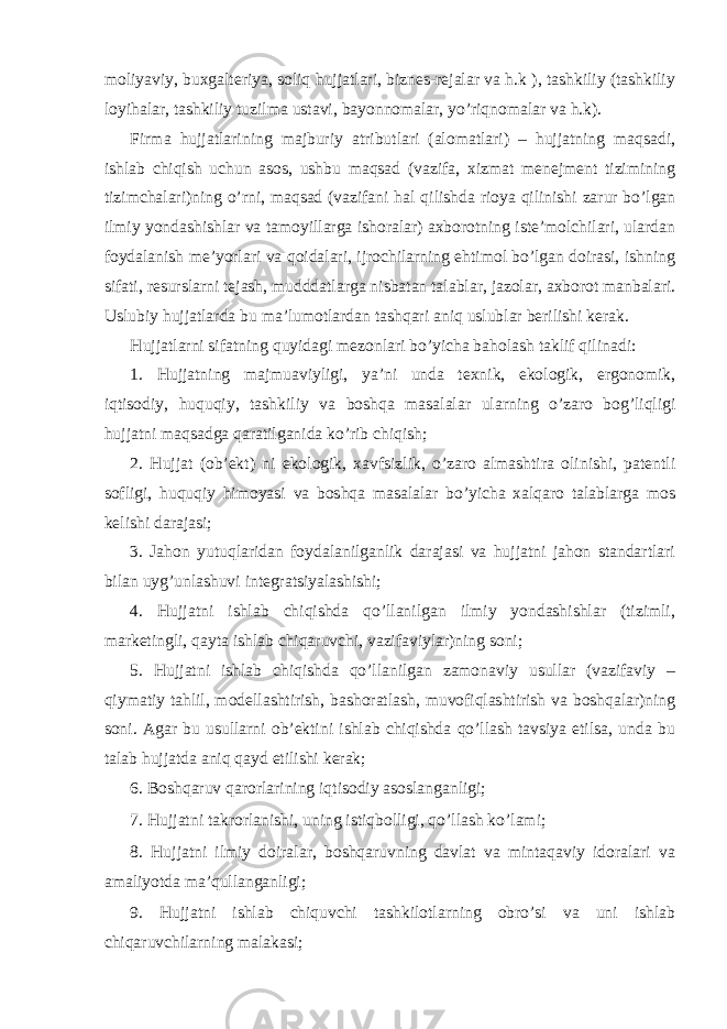 moliyaviy, buxgalteriya, soliq hujjatlari, biznes-rejalar va h.k ), tashkiliy (tashkiliy loyihalar, tashkiliy tuzilma ustavi, bayonnomalar, yo’riqnomalar va h.k). Firma hujjatlarining majburiy atributlari (alomatlari) – hujjatning maqsadi, ishlab chiqish uchun asos, ushbu maqsad (vazifa, xizmat menejment tizimining tizimchalari)ning o’rni, maqsad (vazifani hal qilishda rioya qilinishi zarur bo’lgan ilmiy yondashishlar va tamoyillarga ishoralar) axborotning iste’molchilari, ulardan foydalanish me’yorlari va qoidalari, ijrochilarning ehtimol bo’lgan doirasi, ishning sifati, resurslarni tejash, mudddatlarga nisbatan talablar, jazolar, axborot manbalari. Uslubiy hujjatlarda bu ma’lumotlardan tashqari aniq uslublar berilishi kerak. Hujjatlarni sifatning quyidagi mezonlari bo’yicha baholash taklif qilinadi: 1. Hujjatning majmuaviyligi, ya’ni unda texnik, ekologik, ergonomik, iqtisodiy, huquqiy, tashkiliy va boshqa masalalar ularning o’zaro bog’liqligi hujjatni maqsadga qaratilganida ko’rib chiqish; 2. Hujjat (ob’ekt) ni ekologik, xavfsizlik, o’zaro almashtira olinishi, patentli sofligi, huquqiy himoyasi va boshqa masalalar bo’yicha xalqaro talablarga mos kelishi darajasi; 3. Jahon yutuqlaridan foydalanilganlik darajasi va hujjatni jahon standartlari bilan uyg’unlashuvi integratsiyalashishi; 4. Hujjatni ishlab chiqishda qo’llanilgan ilmiy yondashishlar (tizimli, marketingli, qayta ishlab chiqaruvchi, vazifaviylar)ning soni; 5. Hujjatni ishlab chiqishda qo’llanilgan zamonaviy usullar (vazifaviy – qiymatiy tahlil, modellashtirish, bashoratlash, muvofiqlashtirish va boshqalar)ning soni. Agar bu usullarni ob’ektini ishlab chiqishda qo’llash tavsiya etilsa, unda bu talab hujjatda aniq qayd etilishi kerak; 6. Boshqaruv qarorlarining iqtisodiy asoslanganligi; 7. Hujjatni takrorlanishi, uning istiqbolligi, qo’llash ko’lami; 8. Hujjatni ilmiy doiralar, boshqaruvning davlat va mintaqaviy idoralari va amaliyotda ma’qullanganligi; 9. Hujjatni ishlab chiquvchi tashkilotlarning obro’si va uni ishlab chiqaruvchilarning malakasi; 