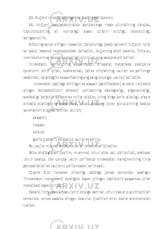 10. Hujjatni muvofiqlashtirgan va tasdiqlagan idoralar; 11. Hujjatni rasmiylashtirishda standartlarga rioya qilinishining darajasi, tushunchalarning bir ma’noligi, bayon qilishni aniqligi, ishonchliligi, ko’rgazmalilik. Sifatning sanab o’tilgan mezonlari (talablari)ga javob beruvchi hujjatlar ichki va tashqi bozorda raqobatbardosh bo’ladilar. Hujjatning sifati tovarlar, firmalar, mamlakatlarning raqobatbardoshligi ta’minlashning asosiy sharti bo’ladi. Innovatsion loyihalarning ekspertizasini o’tkazish metodikasi boshqaruv qarorlarini tahlil qilish, bashoratlash, ishlab chiqishning usullari va yo’llariga asoslanadi. Quyidagilar ekspertizaning eng keng tarqalgan usullari bo’ladilar.  innovatsion loyihaga kiritilgan va ekspert (sertifikatsion) sinovlar natijasida olingan ko’rsatkichlarni ob’ektni qo’llashning ekologikligi, ergonomikligi, xavfsizligi bo’yicha xalqaro va milliy talablar, uning birga bo’la olishligi, o’zaro almasha olishligining ekspertizasi, ushbu sohadagi jahon yutuqlarining boshqa parametrlari bilan solishtirish usullari;  ekspertli;  indeksli  balansli  grafik (jadvalli) va boshqa usullar va yo’llar. Bu usullar muqobil emaslar, ular bir birlarini to’ldiradilar. Bitta tarkibiy qism (bo’lim, muammo) uchun bitta usul qo’llaniladi, boshqasi uchun boshqa. Har qanday usulni qo’llashda innovatsion menejmentning ilmiy yondashishlari va usullarini qo’llamasdan bo’lmaydi. Quyida S.D. Ilenkova rahbarligi ostidagi jamoa tomonidan yozilgan “Innovatsion menejment” darsligida bayon qilingan loyihalarni ekspertiza qilish metodikasi bayon qilinadi. Federal ilmiy-texnik dasturlarini amalga oshirish uchun davlat buyurtmachilari tomonidan tanlov asosida olingan dasturlar ijrochilari bilan davlat shartnomalari tuziladi. 