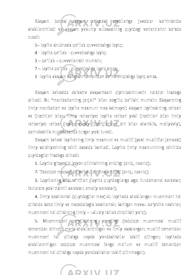 Ekspert bahosi ekspert anketasi savollariga javoblar ko’rinishida shakllantiriladi va ekspert yakuniy xulosasining quyidagi variantlarini ko’zda tutadi: 5– loyiha shubhasiz qo’llab quvvatlashga loyiq; 4 - loyiha qo’llab - quvvatlashga loyiq; 3 – qo’llab – quvvatlanishi mumkin; 2 – loyiha qo’llab - quvvatlashga loyiq emas; 1- loyiha ekspert kengashi tomonidan ko’rib chiqishga loyiq emas. Ekspert bahosida ob’ektiv ekspertizani qiyinlashtiruvchi holatlar hisobga olinadi. Bu “manfaatlarning janjali” bilan bog’liq bo’lishi mumkin: Ekspertning ilmiy manfaatlari va loyiha mazmuni mos kelmaydi; ekspert loyihasining rahbari va ijrochilari bilan, ilmiy rahbariyat loyiha rahbari yoki ijrochilari bilan ilmiy rahbariyat rahbar (loyiha asosiy ijrochilaridan biri bilan sheriklik, moliyaviy), qarindoshlik munosabatida turgan yoki turadi. Ekspert bahosi loyihaning ilmiy mazmuni va muallif (yoki mualliflar jamoasi) ilmiy salohiyatining tahlil asosida beriladi. Loyiha ilmiy mazmunining tahlilida quyidagilar hisobga olinadi: 1. Loyiha g’oyasini bayon qilinishining aniqligi (aniq, noaniq); 2. Tadqiqot maqsadlari va usullarining aniqligi (aniq, noaniq); 3. Loyihaning sifat ta’riflari (loyiha quyidagilarga ega: fundamental xarakter; fanlararo yoki tizimli xarakter; amaliy xarakter); 4. Ilmiy boshlanish (quyidagilar mavjud: loyihada shakllangan muammoni hal qilishda katta ilmiy va metodologik boshlanish; berilgan mavzu bo’yicha nashrlar; muammoni hal qilishning ilmiy – uslubiy ishlab chiqilishi yo’q); 5. Muommalani qo’yilishining yangiligi (tadqiqot muammosi muallif tomonidan birinchi marta shakllantirilgan va ilmiy asoslangan; muallif tomonidan muammoni hal qilishga noyob yondashishlar taklif qilingan; loyihada shakllantirilgan tadqiqot muammosi fanga ma’lum va muallif tomonidan muammoni hal qilishga noyob yondashishlar taklif qilinmagan). 