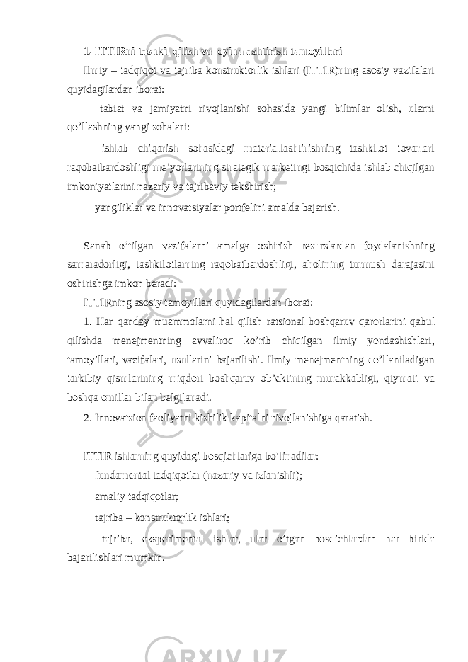 1. ITTIRni tashkil qilish va loyihalashtirish tamoyillari Ilmiy – tadqiqot va tajriba konstruktorlik ishlari (ITTIR)ning asosiy vazifalari quyidagilardan iborat:  tabiat va jamiyatni rivojlanishi sohasida yangi bilimlar olish, ularni qo’llashning yangi sohalari:  ishlab chiqarish sohasidagi materiallashtirishning tashkilot tovarlari raqobatbardoshligi me’yorlarining strategik marketingi bosqichida ishlab chiqilgan imkoniyatlarini nazariy va tajribaviy tekshirish;  yangiliklar va innovatsiyalar portfelini amalda bajarish. Sanab o’tilgan vazifalarni amalga oshirish resurslardan foydalanishning samaradorligi, tashkilotlarning raqobatbardoshligi, aholining turmush darajasini oshirishga imkon beradi: ITTIRning asosiy tamoyillari quyidagilardan iborat: 1. Har qanday muammolarni hal qilish ratsional boshqaruv qarorlarini qabul qilishda menejmentning avvaliroq ko’rib chiqilgan ilmiy yondashishlari, tamoyillari, vazifalari, usullarini bajarilishi. Ilmiy menejmentning qo’llaniladigan tarkibiy qismlarining miqdori boshqaruv ob’ektining murakkabligi, qiymati va boshqa omillar bilan belgilanadi. 2. Innovatsion faoliyatni kishilik kapitalni rivojlanishiga qaratish. ITTIR ishlarning quyidagi bosqichlariga bo’linadilar:  fundamental tadqiqotlar (nazariy va izlanishli);  amaliy tadqiqotlar;  tajriba – konstruktorlik ishlari;  tajriba, eksperimental ishlar, ular o’tgan bosqichlardan har birida bajarilishlari mumkin. 