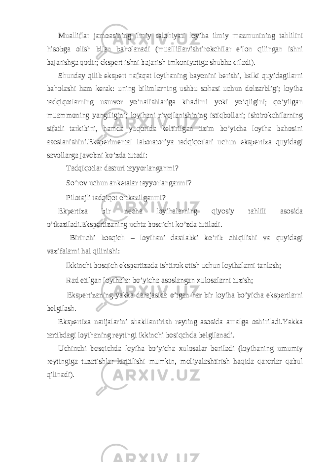 Mualliflar jamoasining ilmiy salohiyati loyiha ilmiy mazmunining tahlilini hisobga olish bilan baholanadi (mualliflar/ishtirokchilar e’lon qilingan ishni bajarishga qodir; ekspert ishni bajarish imkoniyatiga shubha qiladi). Shunday qilib ekspert nafaqat loyihaning bayonini berishi, balki quyidagilarni baholashi ham kerak: uning bilimlarning ushbu sohasi uchun dolzarbligi; loyiha tadqiqotlarning ustuvor yo’nalishlariga kiradimi yoki yo’qligini; qo’yilgan muammoning yangiligini; loyihani rivojlanishining istiqbollari; ishtirokchilarning sifatli tarkibini, hamda yuqorida keltirilgan tizim bo’yicha loyiha bahosini asoslanishini.Eksperimental laboratoriya tadqiqotlari uchun ekspertiza quyidagi savollarga javobni ko’zda tutadi:  Tadqiqotlar dasturi tayyorlanganmi?  So’rov uchun anketalar tayyorlanganmi?  Pilotajli tadqiqot o’tkazilganmi? Ekpertiza bir necha loyihalarning qiyosiy tahlili asosida o’tkaziladi.Ekspertizaning uchta bosqichi ko’zda tutiladi.  Birinchi bosqich – loyihani dastlabki ko’rib chiqilishi va quyidagi vazifalarni hal qilinishi:  Ikkinchi bosqich ekspertizada ishtirok etish uchun loyihalarni tanlash;  Rad etilgan loyihalar bo’yicha asoslangan xulosalarni tuzish;  Ekspertizaning yakka darajasida o’tgan har bir loyiha bo’yicha ekspertlarni belgilash. Ekspertiza natijalarini shakllantirish reyting asosida amalga oshiriladi.Yakka tartibdagi loyihaning reytingi ikkinchi bosiqchda belgilanadi. Uchinchi bosqichda loyiha bo’yicha xulosalar beriladi (loyihaning umumiy reytingiga tuzatishlar kiritilishi mumkin, moliyalashtirish haqida qarorlar qabul qilinadi). 