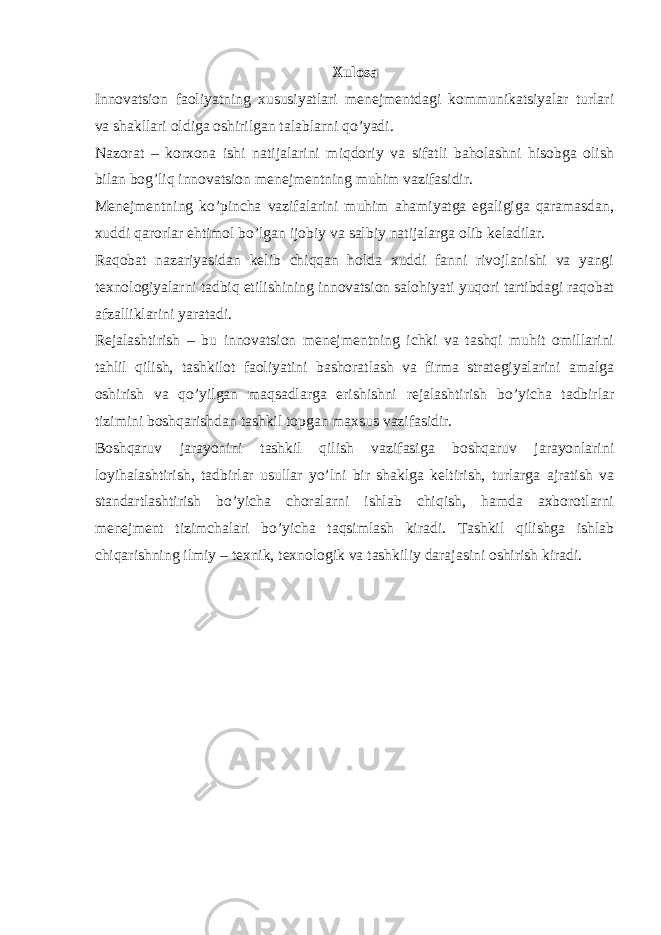 Xulosa Innovatsion faoliyatning xususiyatlari menejmentdagi kommunikatsiyalar turlari va shakllari oldiga oshirilgan talablarni qo’yadi. Nazorat – korxona ishi natijalarini miqdoriy va sifatli baholashni hisobga olish bilan bog’liq innovatsion menejmentning muhim vazifasidir. Menejmentning ko’pincha vazifalarini muhim ahamiyatga egaligiga qaramasdan, xuddi qarorlar ehtimol bo’lgan ijobiy va salbiy natijalarga olib keladilar. Raqobat nazariyasidan kelib chiqqan holda xuddi fanni rivojlanishi va yangi texnologiyalarni tadbiq etilishining innovatsion salohiyati yuqori tartibdagi raqobat afzalliklarini yaratadi. Rejalashtirish – bu innovatsion menejmentning ichki va tashqi muhit omillarini tahlil qilish, tashkilot faoliyatini bashoratlash va firma strategiyalarini amalga oshirish va qo’yilgan maqsadlarga erishishni rejalashtirish bo’yicha tadbirlar tizimini boshqarishdan tashkil topgan maxsus vazifasidir. Boshqaruv jarayonini tashkil qilish vazifasiga boshqaruv jarayonlarini loyihalashtirish, tadbirlar usullar yo’lni bir shaklga keltirish, turlarga ajratish va standartlashtirish bo’yicha choralarni ishlab chiqish, hamda axborotlarni menejment tizimchalari bo’yicha taqsimlash kiradi. Tashkil qilishga ishlab chiqarishning ilmiy – texnik, texnologik va tashkiliy darajasini oshirish kiradi. 