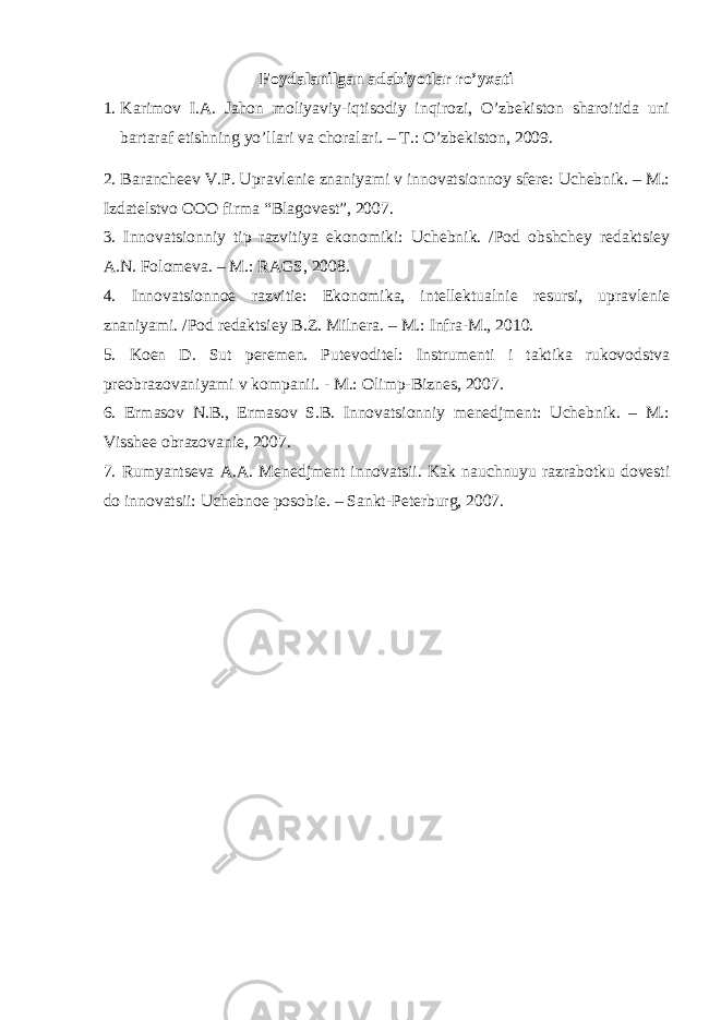 Foydalanilgan adabiyotlar ro’yxati 1. Karimov I.A. Jahon moliyaviy-iqtisodiy inqirozi, O’zbekiston sharoitida uni bartaraf etishning yo’llari va choralari. – T.: O’zbekiston, 2009. 2. Barancheev V.P. Upravlenie znaniyami v innovatsionnoy sfere: Uchebnik. – M.: Izdatelstvo OOO firma “Blagovest”, 2007. 3. Innovatsionniy tip razvitiya ekonomiki: Uchebnik. /Pod obshchey redaktsiey A.N. Folomeva. – M.: RAGS, 2008. 4. Innovatsionnoe razvitie: Ekonomika, intellektualnie resursi, upravlenie znaniyami. /Pod redaktsiey B.Z. Milnera. – M.: Infra-M., 2010. 5. Koen D. Sut peremen. Putevoditel: Instrumenti i taktika rukovodstva preobrazovaniyami v kompanii. - M.: Olimp-Biznes, 2007. 6. Ermasov N.B., Ermasov S.B. Innovatsionniy menedjment: Uchebnik. – M.: Visshee obrazovanie, 2007. 7. Rumyantseva A.A. Menedjment innovatsii. Kak nauchnuyu razrabotku dovesti do innovatsii: Uchebnoe posobie. – Sankt-Peterburg, 2007. 