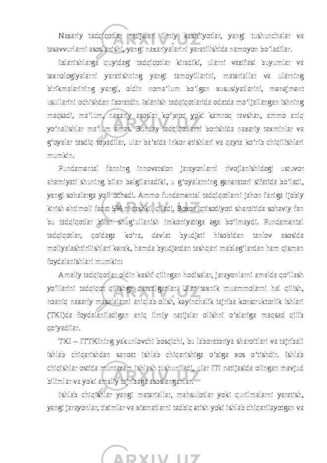 Nazariy tadqiqotlar natijalari ilmiy kashfiyotlar, yangi tushunchalar va tasavvurlarni asoslanishi, yangi nazariyalarini yaratilishida namoyon bo’ladilar. Izlanishlarga quyidagi tadqiqotlar kiradiki, ularni vazifasi buyumlar va texnologiyalarni yaratishning yangi tamoyillarini, materiallar va ularning birikmalarining yangi, oldin noma’lum bo’lgan xususiyatlarini, menejment usullarini ochishdan iboratdir. Izlanish tadqiqotlarida odatda mo’ljallangan ishning maqsadi, ma’lum, nazariy asoslar ko’proq yoki kamroq ravshan, ammo aniq yo’nalishlar ma’lum emas. Bunday tadqiqotlarni borishida nazariy taxminlar va g’oyalar tasdiq topadilar, ular ba’zida inkor etishlari va qayta ko’rib chiqilishlari mumkin. Fundamental fanning innovatsion jarayonlarni rivojlanishidagi ustuvor ahamiyati shuning bilan belgilanadiki, u g’oyalarning generatori sifatida bo’ladi, yangi sohalarga yo’l ochadi. Ammo fundamental tadqiqotlarni jahon faniga ijobiy kirish ehtimoli faqat 5% ni tashkil qiladi. Bozor iqtisodiyoti sharoitida sohaviy fan bu tadqiqotlar bilan shug’ullanish imkoniyatiga ega bo’lmaydi. Fundamental tadqiqotlar, qoidaga ko’ra, davlat byudjeti hisobidan tanlov asosida moliyalashtirilishlari kerak, hamda byudjetdan tashqari mablag’lardan ham qisman foydalanishlari mumkin: Amaliy tadqiqotlar oldin kashf qilingan hodisalar, jarayonlarni amalda qo’llash yo’llarini tadqiqot qilishga qaratilganlar. Ular texnik muammolarni hal qilish, noaniq nazariy masalalarni aniqlab olish, keyinchalik tajriba konstruktorlik ishlari (TKI)da foydalaniladigan aniq ilmiy natijalar olishni o’zlariga maqsad qilib qo’yadilar. TKI – ITTKIning yakunlovchi bosqichi, bu laboratoriya sharoitlari va tajribali ishlab chiqarishdan sanoat ishlab chiqarishiga o’ziga xos o’tishdir. Ishlab chiqishlar ostida muntazam ishlash tushuniladi, ular ITI natijasida olingan mavjud bilimlar va yoki amaliy tajribaga asoslanganlar. Ishlab chiqishlar yangi materiallar, mahsulotlar yoki qurilmalarni yaratish, yangi jarayonlar, tizimlar va xizmatlarni tadbiq etish yoki ishlab chiqarilayotgan va 