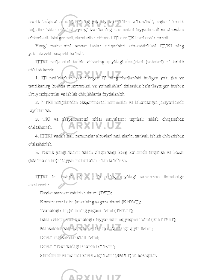 texnik tadqiqotlar natijalarining yakuniy tekshirilishi o’tkaziladi, tegishli texnik hujjatlar ishlab chiqiladi, yangi texnikaning namunalari tayyorlanadi va sinovdan o’tkaziladi. Istalgan natijalarni olish ehtimoli ITI dan TKI sari oshib boradi. Yangi mahsulotni sanoat ishlab chiqarishni o’zlashtirilishi ITTKI ning yakunlovchi bosqichi bo’ladi. ITTKI natijalarini tadbiq etishning quyidagi darajalari (sohalari) ni ko’rib chiqish kerak: 1. ITI natijalaridan yakunlangan ITI ning rivojlanishi bo’lgan yoki fan va texnikaning boshqa muammolari va yo’nalishlari doirasida bajarilayotgan boshqa ilmiy tadqiqotlar va ishlab chiqishlarda foydalanish. 2. ITTKI natijalaridan eksperimental namunalar va laboratoriya jarayonlarida foydalanish. 3. TKI va eksperimental ishlar natijalarini tajribali ishlab chiqarishda o’zlashtirish. 4. ITTKI va tajribali namunalar sinovlari natijalarini seriyali ishlab chiqarishda o’zlashtirish. 5. Texnik yangiliklarni ishlab chiqarishga keng ko’lamda tarqatish va bozor (iste’molchilar)ni tayyor mahsulotlar bilan to’ldirish. ITTKI ini tashkil qilish hujjatlarning quyidagi sohalararo tizimlariga asoslanadi:  Davlat standartlashtirish tizimi (DST);  Konstruktorlik hujjatlarining yagona tizimi (KHYaT);  Texnologik hujjatlarning yagona tizimi (THYaT);  Ishlab chiqarishni texnologik tayyorlashning yagona tizimi (IChTTYaT);  Mahsulotni ishlab chiqish va ishlab chiqarishga qiyin tizimi;  Davlat mahsulotlar sifati tizimi;  Davlat “Texnikadagi ishonchlik” tizimi;  Standartlar va mehnat xavfsizligi tizimi (SMXT) va boshqalar. 