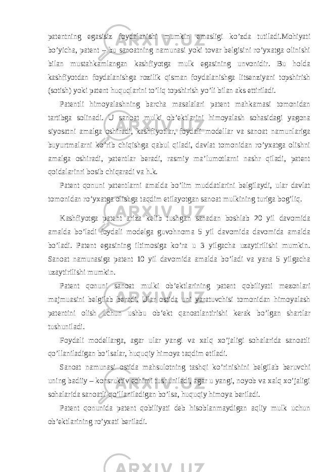 patentning egasisiz foydalanishi mumkin emasligi ko’zda tutiladi.Mohiyati bo’yicha, patent – bu sanoatning namunasi yoki tovar belgisini ro’yxatga olinishi bilan mustahkamlangan kashfiyotga mulk egasining unvonidir. Bu holda kashfiyotdan foydalanishga rozilik qisman foydalanishga litsenziyani topshirish (sotish) yoki patent huquqlarini to’liq topshirish yo’li bilan aks ettiriladi. Patentli himoyalashning barcha masalalari patent mahkamasi tomonidan tartibga solinadi. U sanoat mulki ob’ektlarini himoyalash sohasidagi yagona siyosatni amalga oshiradi, kashfiyotlar, foydali modellar va sanoat namunlariga buyurtmalarni ko’rib chiqishga qabul qiladi, davlat tomonidan ro’yxatga olishni amalga oshiradi, patentlar beradi, rasmiy ma’lumotlarni nashr qiladi, patent qoidalarinri bosib chiqaradi va h.k. Patent qonuni patentlarni amalda bo’lim muddatlarini belgilaydi, ular davlat tomonidan ro’yxatga olishga taqdim etilayotgan sanoat mulkining turiga bog’liq. Kashfiyotga patent ariza kelib tushgan sanadan boshlab 20 yil davomida amalda bo’ladi foydali modelga guvohnoma 5 yil davomida davomida amalda bo’ladi. Patent egasining iltimosiga ko’ra u 3 yilgacha uzaytirilishi mumkin. Sanoat namunasiga patent 10 yil davomida amalda bo’ladi va yana 5 yilgacha uzaytirilishi mumkin. Patent qonuni sanoat mulki ob’ektlarining patent qobiliyati mezonlari majmuasini belgilab beradi. Ular ostida uni yaratuvchisi tomonidan himoyalash patentini olish uchun ushbu ob’ekt qanoatlantirishi kerak bo’lgan shartlar tushuniladi. Foydali modellarga, agar ular yangi va xalq xo’jaligi sohalarida sanoatli qo’llaniladigan bo’lsalar, huquqiy himoya taqdim etiladi. Sanoat namunasi ostida mahsulotning tashqi ko’rinishini belgilab beruvchi uning badiiy – konsruktiv echimi tushuniladi, agar u yangi, noyob va xalq xo’jaligi sohalarida sanoatli qo’llaniladigan bo’lsa, huquqiy himoya beriladi. Patent qonunida patent qobiliyati deb hisoblanmaydigan aqliy mulk uchun ob’ektlarining ro’yxati beriladi. 