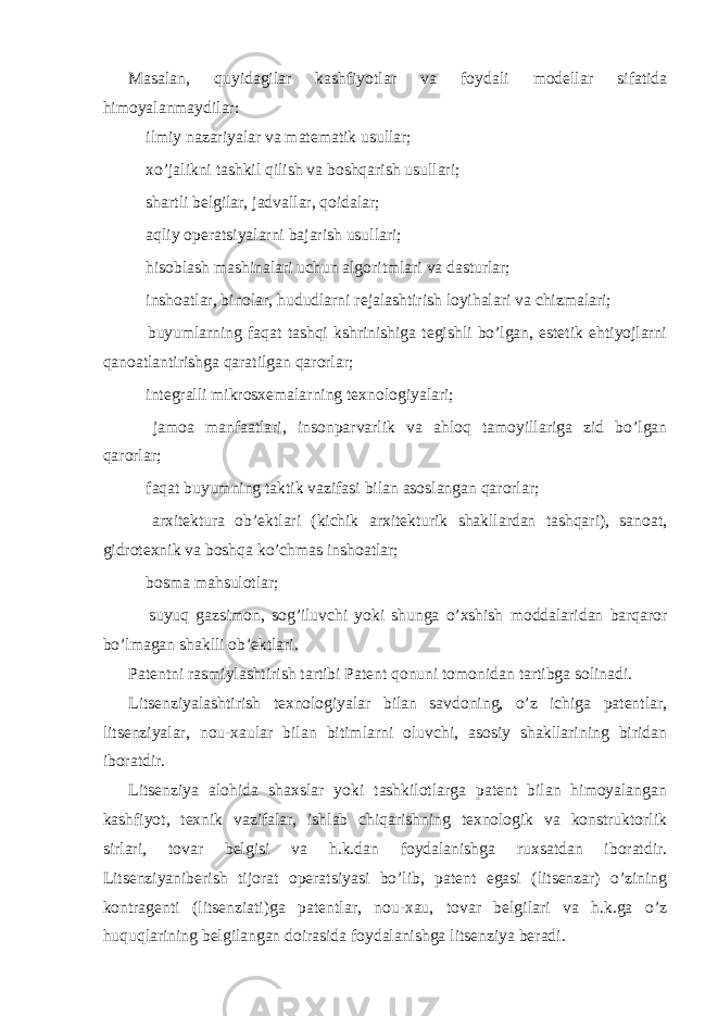 Masalan, quyidagilar kashfiyotlar va foydali modellar sifatida himoyalanmaydilar:  ilmiy nazariyalar va matematik usullar;  xo’jalikni tashkil qilish va boshqarish usullari;  shartli belgilar, jadvallar, qoidalar;  aqliy operatsiyalarni bajarish usullari;  hisoblash mashinalari uchun algoritmlari va dasturlar;  inshoatlar, binolar, hududlarni rejalashtirish loyihalari va chizmalari;  buyumlarning faqat tashqi kshrinishiga tegishli bo’lgan, estetik ehtiyojlarni qanoatlantirishga qaratilgan qarorlar;  integralli mikrosxemalarning texnologiyalari;  jamoa manfaatlari, insonparvarlik va ahloq tamoyillariga zid bo’lgan qarorlar;  faqat buyumning taktik vazifasi bilan asoslangan qarorlar;  arxitektura ob’ektlari (kichik arxitekturik shakllardan tashqari), sanoat, gidrotexnik va boshqa ko’chmas inshoatlar;  bosma mahsulotlar;  suyuq gazsimon, sog’iluvchi yoki shunga o’xshish moddalaridan barqaror bo’lmagan shaklli ob’ektlari. Patentni rasmiylashtirish tartibi Patent qonuni tomonidan tartibga solinadi. Litsenziyalashtirish texnologiyalar bilan savdoning, o’z ichiga patentlar, litsenziyalar, nou-xaular bilan bitimlarni oluvchi, asosiy shakllarining biridan iboratdir. Litsenziya alohida shaxslar yoki tashkilotlarga patent bilan himoyalangan kashfiyot, texnik vazifalar, ishlab chiqarishning texnologik va konstruktorlik sirlari, tovar belgisi va h.k.dan foydalanishga ruxsatdan iboratdir. Litsenziyaniberish tijorat operatsiyasi bo’lib, patent egasi (litsenzar) o’zining kontragenti (litsenziati)ga patentlar, nou-xau, tovar belgilari va h.k.ga o’z huquqlarining belgilangan doirasida foydalanishga litsenziya beradi. 