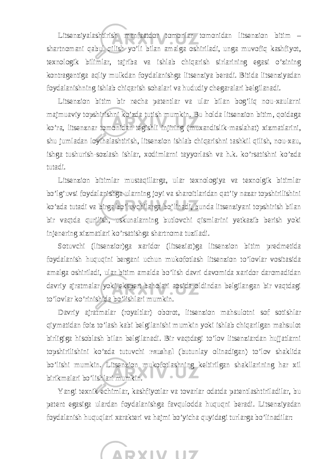 Litsenziyalashtirish manfaatdor tomonlar tomonidan litsenzion bitim – shartnomani qabul qilish yo’li bilan amalga oshiriladi, unga muvofiq kashfiyot, texnologik bilimlar, tajriba va ishlab chiqarish sirlarining egasi o’zining kontragentiga aqliy mulkdan foydalanishga litsenziya beradi. Bitida litsenziyadan foydalanishning ishlab chiqarish sohalari va hududiy chegaralari belgilanadi. Litsenzion bitim bir necha patentlar va ular bilan bog’liq nou-xaularni majmuaviy topshirishni ko’zda tutish mumkin. Bu holda litsenzion bitim, qoidaga ko’ra, litsenznar tomonidan tegishli injiring (muxandislik-maslahat) xizmatlarini, shu jumladan loyihalashtirish, litsenzion ishlab chiqarishni tashkil qilish, nou-xau, ishga tushurish-sozlash ishlar, xodimlarni tayyorlash va h.k. ko’rsatishni ko’zda tutadi. Litsenzion bitimlar mustaqillarga, ular texnologiya va texnolgik bitimlar bo’lg’uvsi foydalanishga ularning joyi va sharoitlaridan qat’iy nazar topshirilishini ko’zda tutadi va birga bo’luvchilarga bo’linadi, bunda litsenziyani topshirish bilan bir vaqtda qurilish, uskunalarning butlovchi qismlarini yetkazib berish yoki injenering xizmatlari ko’rsatishga shartnoma tuziladi. Sotuvchi (litsenzior)ga xaridor (litseziat)ga litsenzion bitim predmetida foydalanish huquqini bergani uchun mukofotlash litsenzion to’lovlar vositasida amalga oshiriladi, ular bitim amalda bo’lish davri davomida xaridor daromadidan davriy ajratmalar yoki ekspert baholari aosida oldindan belgilangan bir vaqtdagi to’lovlar ko’rinishida bo’lishlari mumkin. Davriy ajratmalar (royaltlar) oborot, litsenzion mahsulotni sof sotishlar qiymatidan foiz to’lash kabi belgilanishi mumkin yoki ishlab chiqarilgan mahsulot birligiga hisoblash bilan belgilanadi. Bir vaqtdagi to’lov litsenziardan hujjatlarni topshirilishini ko’zda tutuvchi reushal (butunlay olinadigan) to’lov shaklida bo’lishi mumkin. Litsenzion mukofotlashning keltirilgan shakllarining har xil birikmalari bo’lishlari mumkin. Yangi texnik echimlar, kashfiyotlar va tovarlar odatda patentlashtiriladilar, bu patent egasiga ulardan foydalanishga favqulodda huquqni beradi. Litsenziyadan foydalanish huquqlari xarakteri va hajmi bo’yicha quyidagi turlarga bo’linadilar: 