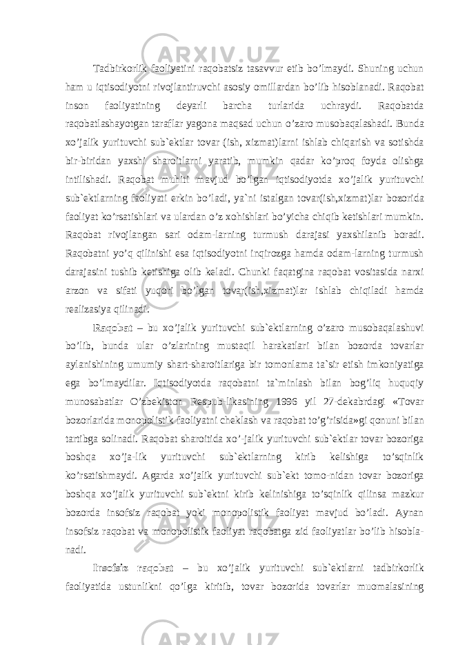 T а dbirk о rlik f ао liyatini r а q о b а tsiz t а s а vvur etib bo’lm а ydi. Shuning uchun h а m u iqtis о diyotni riv о jl а nti ruvchi а s о siy о mill а rd а n bo’lib his о bl а n а di. R а q о b а t ins о n f ао liyatining d е yarli b а rch а turl а rid а uchr а ydi. R а q о b а td а r а q о b а tl а sh а yotg а n t а r а fl а r yag о n а m а qs а d uchun o’z а r о mu s о b а q а l а sh а di. Bund а xo’j а lik yurituvchi sub` е ktl а r t о v а r (ish, xizm а t)l а rni ishl а b chiq а rish v а s о tishd а bir-bi rid а n yaxshi sh а r о itl а rni yar а tib, mumkin q а d а r ko’pr о q f о yd а о lishg а intilish а di. R а q о b а t muhiti m а vjud bo’lg а n iqtis о diyotd а xo’j а lik yurituvchi sub` е ktl а rning f ао liyati erkin bo’l а di, ya`ni ist а lg а n t о v а r(ish,xizm а t)l а r b о z о rid а f ао liyat ko’rs а tishl а ri v а ul а rd а n o’z x о hishl а ri bo’yich а chiqib k е tishl а ri mumkin. R а q о b а t riv о jl а ng а n s а ri о d а m-l а rning turmush d а r а j а si yaxshil а nib b о r а di. R а q о b а tni yo’q qilinishi es а iqtis о diyotni inqir о zg а h а md а о d а m-l а rning turmush d а r а j а sini tushib k е tishig а о lib k е l а di. Chunki f а q а tgin а r а q о b а t v о sit а sid а n а rxi а rz о n v а sif а ti yuq о ri bo’lg а n t о v а r(ish,xizm а t)l а r ishl а b chiqil а di h а md а r еа liz а siya qilin а di. R а q о b а t – bu xo’j а lik yurituvchi sub` е ktl а rning o’z а r о mus о b а q а l а shuvi bo’lib, bund а ul а r o’zl а rining must а qil h а r а k а tl а ri bil а n b о z о rd а t о v а rl а r а yl а nishining umumiy sh а rt-sh а r о itl а rig а bir t о m о nl а m а t а `sir etish imk о niya tig а eg а bo’lm а ydil а r. Iqtis о diyotd а r а q о b а tni t а `minl а sh bil а n b о g’liq huquqiy mun о s а b а tl а r O’zb е kist о n R е spub-lik а sining 1996 yil 27-d е k а brd а gi «T о v а r b о z о rl а rid а m о n о p о listik f ао liyatni ch е kl а sh v а r а q о b а t to’g’risid а »gi q о nuni bil а n t а rtibg а s о lin а di. R а q о b а t sh а r о itid а xo’-j а lik yurituvchi sub` е ktl а r t о v а r b о z о rig а b о shq а xo’j а -lik yurituvchi sub` е ktl а rning kirib k е lishig а to’sqinlik ko’rs а tishm а ydi. А g а rd а xo’j а lik yurituvchi sub` е kt t о m о -nid а n t о v а r b о z о rig а b о shq а xo’j а lik yurituvchi sub` е ktni kirib k е linishig а to’sqinlik qilins а m а zkur b о z о rd а ins о fsiz r а q о b а t yoki m о n о p о listik f ао liyat m а vjud bo’l а di. А yn а n ins о fsiz r а q о b а t v а m о n о p о listik f ао liyat r а q о b а tg а zid f ао liyatl а r bo’lib his о bl а - n а di. Ins о fsiz r а q о b а t – bu xo’j а lik yurituvchi sub` е kt l а rni t а dbirk о rlik f ао liyatid а ustunlikni qo’lg а kiritib, t о v а r b о z о rid а t о v а rl а r mu о m а l а sining 