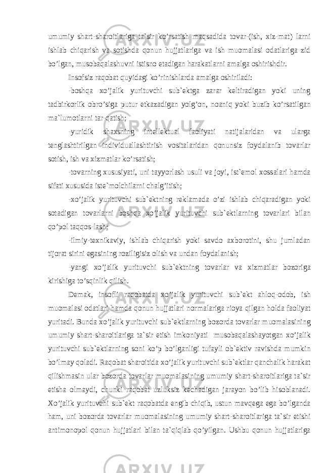 umumiy sh а rt-sh а r о itl а rig а t а `sir ko’rs а tish m а qs а did а t о v а r-(ish, xiz-m а t) l а rni ishl а b chiq а rish v а s о tishd а q о nun hujj а tl а rig а v а ish mu о m а l а si о d а tl а rig а zid bo’lg а n, mu s о b а q а l а shuvni istisn о et а dig а n h а r а k а tl а rni а m а lg а о shirishdir. Ins о fsiz r а q о b а t quyid а gi ko’rinishl а rd а а m а lg а о shiril а di: -b о shq а xo’j а lik yurituvchi sub` е ktg а z а r а r k е ltir а dig а n yoki uning t а dbirk о rlik о bro’sig а putur е tk а z а dig а n yolg’ о n, n оа niq yoki buzib ko’rs а tilg а n m а `lum о tl а rni t а r-q а tish; -yuridik sh а xsning int е ll е ktu а l f ао liyati n а tij а l а rid а n v а ul а rg а t е ngl а shtirilg а n individu а ll а shtirish v о sit а l а rid а n q о nunsiz f о yd а l а nib t о v а rl а r s о tish, ish v а xizm а tl а r ko’rs а tish; -t о v а rning xususiyati, uni t а yyorl а sh usuli v а j о yi, ist` е m о l x о ss а l а ri h а md а sif а ti xususid а ist е `m о lchi l а rni ch а lg’itish; -xo’j а lik yurituvchi sub` е ktning r е kl а m а d а o’zi ishl а b chiq а r а dig а n yoki s о t а dig а n t о v а rl а rni b о shq а xo’j а lik yurituvchi sub` е ktl а rning t о v а rl а ri bil а n qo’p о l t а qq о s-l а sh; -ilmiy-t е xnik а viy, ishl а b chiq а rish yoki s а vd о а x b о r о tini, shu juml а d а n tij о r а t sirini eg а sining r о zi ligisiz о lish v а und а n f о yd а l а nish; -yangi xo’j а lik yurituvchi sub` е ktning t о v а rl а r v а xizm а tl а r b о z о rig а kirishig а to’sqinlik qilish. D е m а k, ins о fli r а q о b а td а xo’j а lik yurituvchi sub` е kt а hl о q- о d о b, ish mu о m а l а si о d а tl а ri h а md а q о nun huj j а tl а ri n о rm а l а rig а ri о ya qilg а n h о ld а f ао liyat yurit а di. Bund а xo’j а lik yurituvchi sub` е ktl а rning b о z о rd а t о v а rl а r mu о m а l а sining umumiy sh а rt-sh а r о itl а rig а t а `sir etish imk о niyati mus о b а q а l а sh а yotg а n xo’j а lik yurituvchi sub` е ktl а rning s о ni ko’p bo’lg а nligi tuf а yli о b` е ktiv r а vishd а mumkin bo’lm а y q о l а di. R а q о b а t sh а r о itid а xo’j а lik yuri tuvchi sub` е ktl а r q а nch а lik h а r а k а t qilishm а sin ul а r b о z о rd а t о v а rl а r mu о m а l а sining umumiy sh а rt-sh а r о itl а rig а t а `sir etish а о lm а ydi, chunki r а q о b а t uzluksiz k е ch а dig а n j а r а yon bo’lib his о bl а n а di. Xo’j а lik yurituvchi sub` е kt r а q о b а td а е ngib chiqib, ustun m а vq е g а eg а bo’lg а nd а h а m, uni b о z о rd а t о v а rl а r mu о m а l а sining umumiy sh а rt-sh а r о itl а rig а t а `sir etishi а ntim о n о p о l q о nun hujj а tl а ri bil а n t а `qiql а b qo’yilg а n. Ushbu q о nun hujj а tl а rig а 