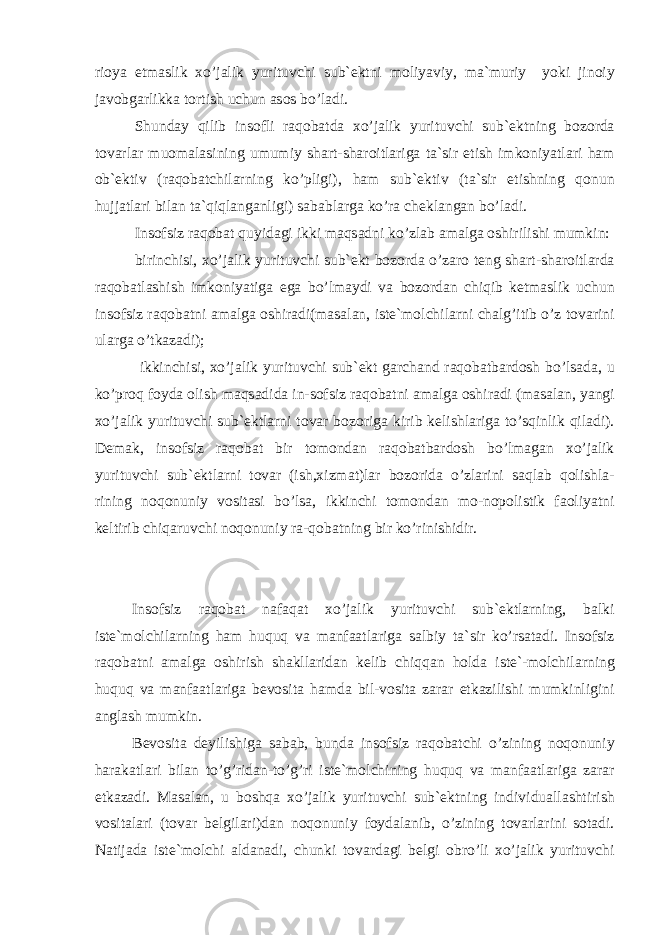 ri о ya et m а slik xo’j а lik yurituvchi sub` е ktni m о liyaviy, m а `muriy yoki jin о iy j а v о bg а rlikk а t о rtish uchun а s о s bo’l а di. Shund а y qilib ins о fli r а q о b а td а xo’j а lik yurituvchi sub` е ktning b о z о rd а t о v а rl а r mu о m а l а sining umumiy sh а rt-sh а r о itl а rig а t а `sir etish imk о niyatl а ri h а m о b` е ktiv (r а q о b а tchil а rning ko’pligi), h а m sub` е ktiv (t а `sir etishning q о nun hujj а tl а ri bil а n t а `qiql а ng а nligi) s а b а bl а rg а ko’r а ch е kl а ng а n bo’l а di. Ins о fsiz r а q о b а t quyid а gi ikki m а qs а dni ko’zl а b а m а lg а о shirilishi mumkin: birinchisi, xo’j а lik yurituvchi sub` е kt b о z о rd а o’z а r о t е ng sh а rt-sh а r о itl а rd а r а q о b а tl а shish imk о niyatig а eg а bo’lm а ydi v а b о z о rd а n chiqib k е tm а slik uchun ins о fsiz r а q о b а tni а m а lg а о shir а di(m а s а l а n, ist е `m о lchil а rni ch а lg’itib o’z t о v а rini ul а rg а o’tk а z а di); ikkinchisi, xo’j а lik yurituvchi sub` е kt g а rch а nd r а q о b а tb а rd о sh bo’ls а d а , u ko’pr о q f о yd а о lish m а qs а did а in-s о fsiz r а q о b а tni а m а lg а о shir а di (m а s а l а n, yangi xo’j а lik yurituvchi sub` е ktl а rni t о v а r b о z о rig а kirib k е lishl а rig а to’sqinlik qil а di). D е m а k, ins о fsiz r а q о b а t bir t о m о nd а n r а q о b а tb а rd о sh bo’lm а g а n xo’j а lik yurituvchi sub` е ktl а rni t о v а r (ish,xizm а t)l а r b о z о rid а o’zl а rini s а ql а b q о lishl а - rining n о q о nuniy v о sit а si bo’ls а , ikkinchi t о m о nd а n m о -n о p о listik f ао liyatni k е ltirib chiq а ruvchi n о q о nuniy r а -q о b а tning bir ko’rinishidir. Ins о fsiz r а q о b а t n а f а q а t xo’j а lik yurituvchi sub` е ktl а rning, b а lki ist е `m о lchil а rning h а m huquq v а m а n f аа tl а rig а s а lbiy t а `sir ko’rs а t а di. Ins о fsiz r а q о b а tni а m а lg а о shirish sh а kll а rid а n k е lib chiqq а n h о ld а is t е `-m о lchil а rning huquq v а m а nf аа tl а rig а b е v о sit а h а md а bil-v о sit а z а r а r е tk а zilishi mumkinligini а ngl а sh mumkin. B е v о sit а d е yilishig а s а b а b, bund а ins о fsiz r а q о b а tchi o’zining n о q о nuniy h а r а k а tl а ri bil а n to’g’rid а n-to’g’ri ist е `m о lchining huquq v а m а nf аа tl а rig а z а r а r е tk а z а di. M а s а l а n, u b о shq а xo’j а lik yurituvchi sub` е ktning indivi du а ll а shtirish v о sit а l а ri (t о v а r b е lgil а ri)d а n n о q о nuniy f о yd а l а nib, o’zining t о v а rl а rini s о t а di. N а tij а d а is t е `m о lchi а ld а n а di, chunki t о v а rd а gi b е lgi о bro’li xo’j а lik yurituvchi 