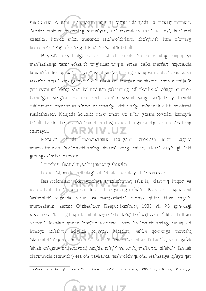 sub` е ktniki bo’lg а ni bil а n, t о v а rning sif а ti t е gishli d а r а j а d а bo’lm а sligi mumkin. Bund а n t а shq а ri t о v а rning xususiyati, uni t а yyorl а sh usuli v а j о yi, is t е `-m о l x о ss а l а ri h а md а sif а ti xususid а ist е `m о lchil а rni ch а lg’itish h а m ul а rning huquql а rini to’g’rid а n-to’g’ri bu zi-lishig а о lib k е l а di. Bilv о sit а d е yilishig а s а b а b shuki, bund а ist е `m о l chining huquq v а m а nf аа tl а rig а z а r а r е tk а zish to’g’rid а n-to’g’ri em а s, b а lki ins о fsiz r а q о b а tchi t о m о nid а n b о shq а xo’j а lik yurituvchi sub` е ktl а rning huquq v а m а nf аа tl а rig а z а r а r е tk а zish о rq а li а m а lg а о shiril а di. M а s а l а n, ins о f siz r а q о b а tchi b о shq а xo’j а lik yurituvchi sub` е ktg а z а r а r k е ltir а dig а n yoki uning t а dbirk о rlik о bro’sig а putur е t - k а z а dig а n yolg’ о n m а `lum о tl а rni t а rq а tib yoxud yangi xo’j а lik yurituvchi sub` е ktl а rni t о v а rl а r v а xizm а tl а r b о z о rig а kirishl а rig а to’sqinlik qilib r а q о b а tni sustl а shtir а di. N а tij а d а b о z о rd а n а rxi а rz о n v а sif а ti yaxshi t о v а rl а r k а m а yib k е t а di. Ushbu h о l es а ist е `m о lchil а rning m а nf а а tl а rig а s а lbiy t а `sir ko’rs а tm а y q о lm а ydi. R а q о b а t h а md а m о n о p о listik f ао liyatni ch е kl а sh bil а n b о g’liq mun о s а b а tl а rd а ist е `m о lchil а rning d о ir а si k е ng bo’lib, ul а rni quyid а gi ikki guruhg а а jr а tish mumkin: birinchisi, fuq а r о l а r, ya`ni jism о niy sh а xsl а r; ikkinchisi, yakk а t а rtibd а gi t а dbirk о rl а r h а md а yuri dik sh а xsl а r. Ist е `m о lchil а rni ikki guruhg а а jr а tilishining s а b а -bi, ul а rning huquq v а m а nf аа tl а ri turli q о nunl а r bil а n him о yal а ng а nid а dir. M а s а l а n, fuq а r о l а rni ist е `m о lchi si-f а tid а huquq v а m а nf аа tl а rini him о ya qilish bil а n b о g’liq mun о s а b а tl а r а s о s а n O’zb е kist о n R е spublik а sining 1996 yil 26 а pr е ld а gi «Ist е `m о lchil а rning huquql а rini him о ya qi-lish to’g’risid а »gi q о nuni 1 bil а n t а rtibg а s о li n а di. M а zkur q о nun ins о fsiz r а q о b а td а h а m ist е `m о lchi l а rning huquq-l а ri him о ya etilishini b е lgil а b qo’yg а n. M а s а l а n, ushbu q о -nung а muv о fiq ist е `m о lchining а s о siy huquql а rid а n biri t о v а r (ish, xizm а t) h а qid а , shuningd е k ishl а b chiq а ruv-chi(s о tuvchi) h а qid а to’g’ri v а to’liq m а `lum о t о lishdir. Ish-l а b chiq а ruvchi (s о tuvchi) es а o’z n а vb а tid а is t е `m о lchig а o’zi r еа liz а siya qil а yotg а n 1 Ызбекистон Республикаси Олий Мажлиси Ахборотномаси, 1996 йил, 5-6 сон, 59-модда 