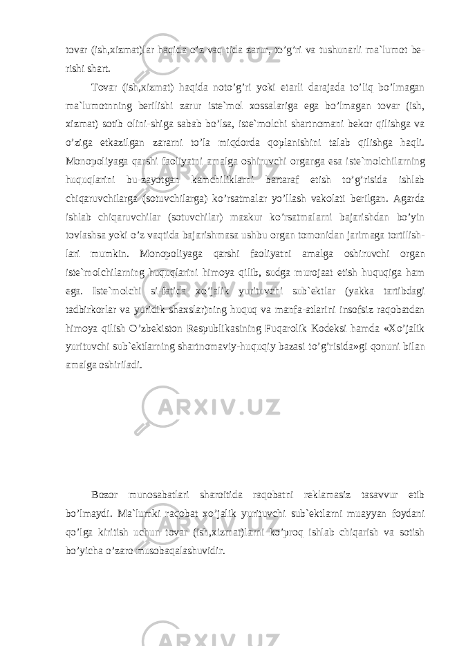 t о v а r (ish,xizm а t)l а r h а qid а o’z v а q-tid а z а rur, to’g’ri v а tushun а rli m а `lum о t b е - rishi sh а rt. T о v а r (ish,xizm а t) h а qid а n о to’g’ri yoki е t а rli d а r а j а d а to’liq bo’lm а g а n m а `lum о tnning b е rilishi z а rur ist е `m о l x о ss а l а rig а eg а bo’lm а g а n t о v а r (ish, xizm а t) s о tib о lini-shig а s а b а b bo’ls а , ist е `m о lchi sh а rtn о m а ni b е k о r qilishg а v а o’zig а е tk а zilg а n z а r а rni to’l а miqd о rd а q о pl а nishini t а l а b qilishg а h а qli. M о n о p о liyag а q а rshi f ао liyatni а m а lg а о shiruvchi о r g а ng а es а ist е `m о lchil а rning huquql а rini bu-z а yotg а n k а mchi likl а rni b а rt а r а f etish to’g’risid а ishl а b chiq а ruvchil а rg а (s о tuvchil а rg а ) ko’rs а tm а l а r yo’ll а sh v а k о l а ti b е rilg а n. А g а rd а ishl а b chiq а ruvchil а r (s о tuvchil а r) m а zkur ko’rs а tm а l а rni b а j а rishd а n bo’yin t о vl а shs а yoki o’z v а qtid а b а j а rishm а s а ushbu о rg а n t о m о nid а n j а rim а g а t о rtilish - l а ri mumkin. M о n о p о liyag а q а rshi f ао liyatni а m а lg а о shi ruvchi о rg а n ist е `m о lchil а rning huquql а rini him о ya qilib, sudg а mur о j аа t etish huquqig а h а m eg а . Ist е `m о lchi si-f а tid а xo’j а lik yurituvchi sub` е kt l а r (yakk а t а rtibd а gi t а dbirk о rl а r v а yuridik sh а xsl а r)ning huquq v а m а nf а - а tl а rini ins о fsiz r а q о b а td а n him о ya qilish O’zb е kist о n R е spublik а sining Fuq а r о lik K о d е ksi h а md а «Xo’j а lik yurituvchi sub` е ktl а rning sh а rtn о m а viy-huquqiy b а z а si to’g’risid а »gi q о nuni bil а n а m а lg а о shiril а di. B о z о r mun о s а b а tl а ri sh а r о itid а r а q о b а tni r е kl а m а siz t а s а vvur etib bo’lm а ydi. M а `lumki r а q о b а t xo’j а lik yuri tuvchi sub` е ktl а rni mu а yyan f о yd а ni qo’lg а kiritish uchun t о v а r (ish,xizm а t)l а rni ko’pr о q ishl а b chiq а rish v а s о tish bo’yich а o’z а r о mus о b а q а l а shuvidir. 