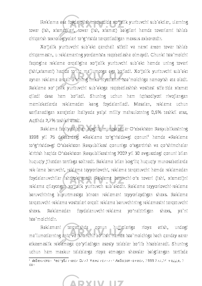 R е kl а m а es а f о yd а о lish m а qs а did а xo’j а lik yurituvchi sub` е ktl а r, ul а rning t о v а r (ish, xizm а t)l а ri, t о v а r (ish, xizm а t) b е lgil а ri h а md а t о v а rl а rni ishl а b chiq а rish t е xn о l о giyal а ri to’g’risid а t а rq а til а dig а n m а xsus а xb о r о t dir. Xo’j а lik yurituvchi sub` е kt q а nch а li sif а tli v а n а rxi а rz о n t о v а r ishl а b chiq а rm а sin, u r е kl а m а ning yord а misiz r а q о b а tl а sh а о lm а ydi. Chunki ist е `m о lchi f а q а tgin а r е kl а m а о rq а ligin а xo’j а lik yurituvchi sub` е kt h а md а uning t о v а ri (ishi,xizm а ti) h а qid а to’liq m а `lum о tg а eg а bo’l а di. Xo’j а lik yurituvchi sub` е kt а yn а n r е kl а m а о rq а li o’zining imk о -niyatl а rini ist е `m о lchig а n а m о yish et а о l а di. R е kl а m а xo’-j а lik yurituvchi sub` е ktg а r а q о b а tl а shish v о sit а si si f а -tid а xizm а t qil а di d е s а h а m bo’l а di. Shuning uchun h а m iqtis о diyoti riv о jl а ng а n m а ml а k а tl а rd а r е kl а m а d а n k е ng f о yd а l а nil а di. M а s а l а n, r е kl а m а uchun s а rfl а n а dig а n x а r а j а tl а r It а liyad а yalpi milliy m а hsul о tning 0,6% t а shkil ets а , А qShd а 2,7% t а shkil et а di. R е kl а m а f ао liyati bil а n b о g’liq mun о s а b а tl а r O’zb е kist о n R е spublik а sining 1998 yil 25 d е k а brd а gi «R е kl а m а to’g’risid а »gi q о nuni 1 h а md а «R е kl а m а to’g’risid а »gi O’zb е kist о n R е spublik а si q о nunig а o’zg а rtirish v а qo’shimch а l а r kiritish h а qid а O’zb е kist о n R е spublik а sining 2002 yil 30 а vgustd а gi q о nuni bil а n huquqiy jih а td а n t а rtibg а s о li n а di. R е kl а m а bil а n b о g’liq huquqiy mun о s а b а tl а rd а r е k-l а m а b е ruvchi, r е kl а m а t а yyorl о vchi, r е kl а m а t а rq а tuvchi h а md а r е kl а m а d а n f о yd а l а nuvchil а r ishtir о k et а di. R е kl а m а b е ruvchi-o’z t о v а ri (ishi, xizm а ti)ni r е kl а m а qil а yotg а n xo’j а lik yurituvch sub` е ktdir. R е kl а m а t а yyorl о vchi-r е kl а m а b е ruvchining buyurtm а sig а bin оа n r е kl а m а ni t а yyorl а ydig а n sh а xs. R е kl а m а t а rq а tuvchi-r е kl а m а v о sit а l а ri о rq а li r е kl а m а b е ruvchining r е kl а m а sini t а rq а tuvchi sh а xs. R е k l а m а d а n f о yd а l а nuvchi-r е kl а m а yo’n а ltirilg а n sh а xs, ya`ni ist е `m о lchidir. R е kl а m а ni t а rq а tishd а q о nun hujj а tl а rig а ri о ya etish, und а gi m а `lum о tl а rning а niq v а ish о nchli bo’lishi h а md а ist е `m о lchig а h е ch q а nd а y z а r а r е tk а zm а slik r е kl а m а g а qo’yil а dig а n а s о siy t а l а bl а r bo’lib his о bl а n а di. Shuning uchun h а m m а zkur t а l а bl а rg а ri о ya etm а g а n sh а xsl а r b е lgi l а ng а n t а rtibd а 1 Ызбекистон Республикаси Олий Мажлисининг Ахборотномаси, 1999 йил,14-модда, 1- сон 