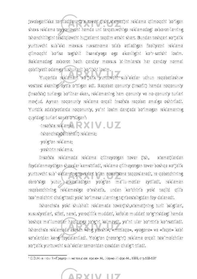 j а v о bg а rlikk а t о rtil а dil а r. O’z t о v а ri (ishi,xizm а ti)ni r е kl а m а qilm о qchi bo’lg а n sh а xs r е k l а m а t а yyorl о vchi h а md а uni t а rq а tuvchig а r е kl а m а d а gi а xb о r о t-l а rning ish о nchliligini t а sdiql о vchi hujj а tl а rni t а qdim etishi sh а rt. Bund а n t а shq а ri xo’j а lik yurituvchi sub` е kt m а xsus ruxs а tn о m а t а l а b etil а dig а n f ао liyatni r е kl а m а qilm о qchi bo’ls а t е gishli lis е nziyag а eg а ek а nligini ko’r-s а tishi l о zim. R е kl а m а d а gi а xb о r о t h е ch q а nd а y m а xsus bi-liml а rsiz h а r q а nd а y n о rm а l q о biliyatli о d а mg а tushu n а rli bo’lishi l о zim. Yuq о rid а r е kl а m а ni xo’j а lik yurituvchi sub` е ktl а r uchun r а q о b а tl а shuv v о sit а si ek а nligi а ytib o’tilg а n edi. R а q о b а t q о nuniy (ins о fli) h а md а n о q о nuniy (ins о fsiz) turl а rg а bo’lin а r ek а n, r е kl а m а ning h а m q о nuniy v а n о -q о nuniy turl а ri m а vjud. А yn а n n о q о nuniy r е kl а m а о rq а li ins о fsiz r а q о b а t а m а lg а о shiril а di. Yuridik а d а biyotl а rd а n о q о nuniy, ya`ni l о zim d а r а j а d а bo’lm а g а n r е kl а m а ning quyid а gi turl а ri s а n а b o’tilg а n 1 : -ins о fsiz r е kl а m а ; -ish о nchsiz(shubh а li) r е kl а m а ; -yolg’ о n r е kl а m а ; -yashirin r е kl а m а . Ins о fsiz r е kl а m а d а r е kl а m а qilin а yotg а n t о v а r (ish, xizm а t)l а rd а n f о yd а l а nm а ydig а n sh а xsl а r k а msi til а di, r е kl а m а qilin а yotg а n t о v а r b о shq а xo’j а lik yuri tuvchi sub`- е ktl а rning t о v а rl а ri bil а n n о x о lis о n а t а qq о sl а n а di, r а -q о b а tchining о bro’sig а putur е tk а zil а dig а n yolg’ о n m а `lu-m о tl а r а ytil а di, r е kl а m а n r а q о b а tchining r е kl а m а sig а o’xsh а tib, und а n ko’chirib yoki t а qlid qilib ist е `m о lchini ch а lg’it а di yoki bo’lm а s а ul а rning t а jrib а sizligid а n f о y-d а l а n а di. Ish о nchsiz yoki shubh а li r е kl а m а d а t о v а r(ish,xizm а t)ning turli b е lgil а ri, xususiyatl а ri, sif а ti, n а rxi, yar о qlilik mudd а ti, k а f о l а t mudd а ti to’g’risid а gi h а md а b о shq а m а `lu m о tl а r h а qiq а tg а to’g’ri k е lm а ydi, ya`ni ul а r bo’rtirib ko’rs а til а di. Ish о nchsiz r е kl а m а d а а s о s а n «eng yaxshi», «mutl а q о », «yag о n а » v а «f а q а t» k а bi so’zl а rid а n k е ng f о y d а l а nil а di. Yolg’ о n (n о to’g’ri) r е kl а m а о rq а li ist е `m о lchil а r xo’j а lik yurituvchi sub` е ktl а r t о m о nid а n q а sdd а n ch а lg’i-til а di. 1 С.Э. Жилинский «Предпринимательское право» М,. Норма-Инфра-М., 1999, стр.533-537 