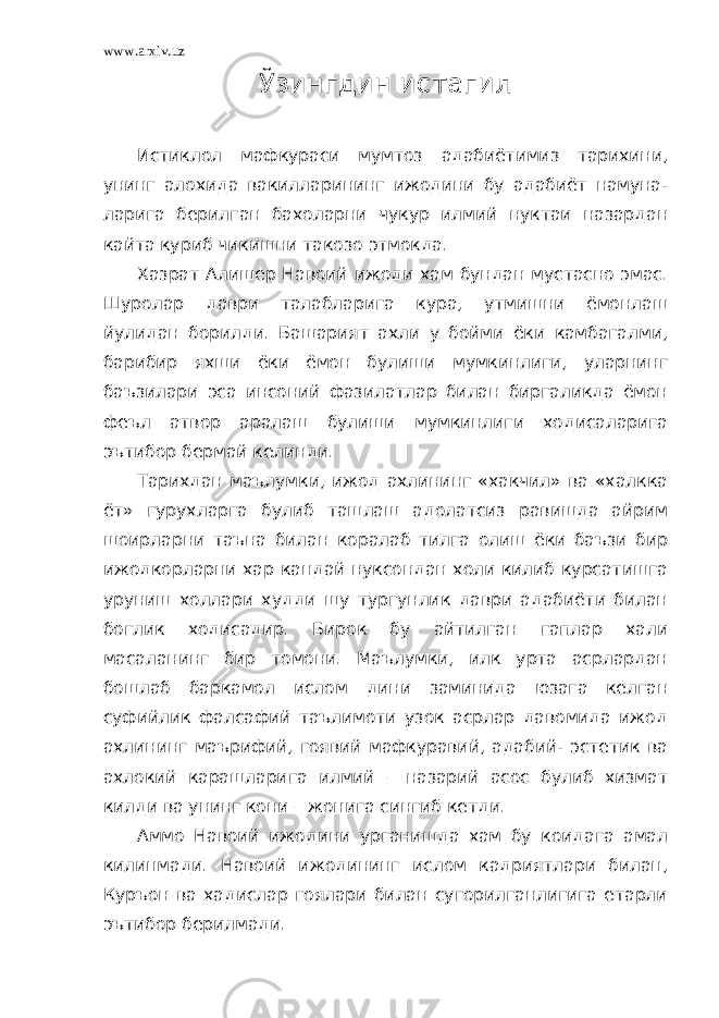 www.arxiv.uz Ўзингдин истагил Истиклол мафкураси мумтоз адабиётимиз тарихини, унинг алохида вакилларининг ижодини бу адабиёт намуна- ларига берилган бахоларни чукур илмий нуктаи назардан кайта куриб чикишни такозо этмокда. Хазрат Алишер Навоий ижоди хам бундан мустасно эмас. Шуролар даври талабларига кура, утмишни ёмонлаш йулидан борилди. Башарият ахли у бойми ёки камбагалми, барибир яхши ёки ёмон булиши мумкинлиги, уларнинг баъзилари эса инсоний фазилатлар билан биргаликда ёмон феъл атвор аралаш булиши мумкинлиги ходисаларига эътибор бермай келинди. Тарихдан маълумки, ижод ахлининг «хакчил» ва «халкка ёт» гурухларга булиб ташлаш адолатсиз равишда айрим шоирларни таъна билан коралаб тилга олиш ёки баъзи бир ижодкорларни хар кандай нуксондан холи килиб курсатишга уруниш холлари худди шу тургунлик даври адабиёти билан боглик ходисадир. Бирок бу айтилган гаплар хали масаланинг бир томони. Маълумки, илк урта асрлардан бошлаб баркамол ислом дини заминида юзага келган суфийлик фалсафий таълимоти узок асрлар давомида ижод ахлининг маърифий, гоявий мафкуравий, адабий- эстетик ва ахлокий карашларига илмий – назарий асос булиб хизмат килди ва унинг кони – жонига сингиб кетди. Аммо Навоий ижодини урганишда хам бу коидага амал килинмади. Навоий ижодининг ислом кадриятлари билан, Куръон ва хадислар гоялари билан сугорилганлигига етарли эътибор берилмади. 