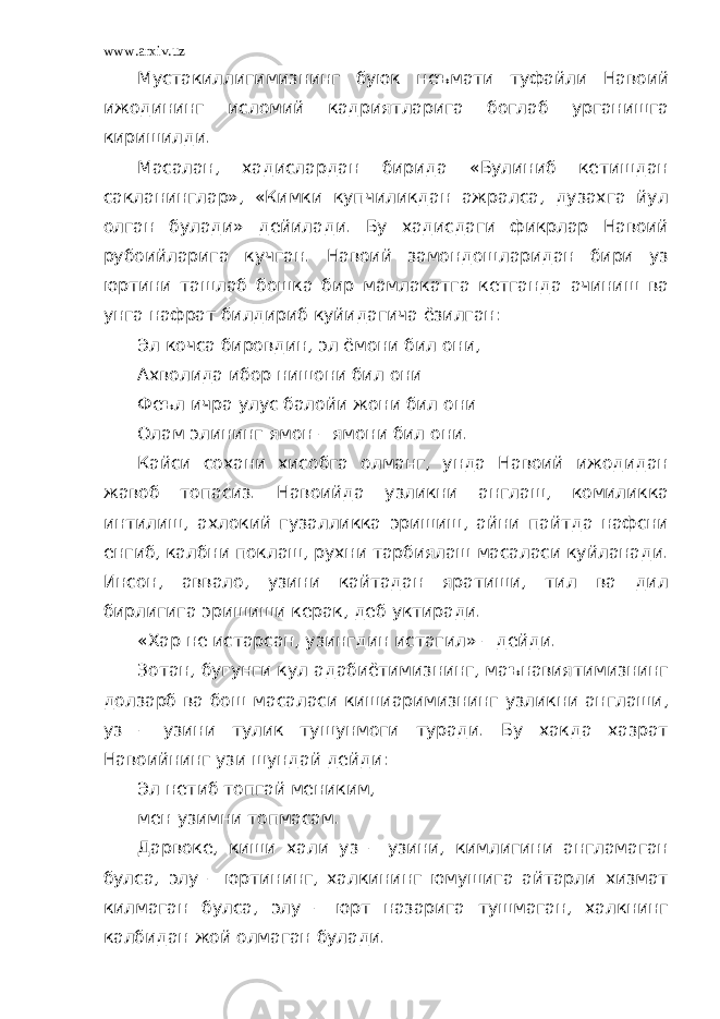 www.arxiv.uz Мустакиллигимизнинг буюк неъмати туфайли Навоий ижодининг исломий кадриятларига боглаб урганишга киришилди. Масалан, хадислардан бирида «Булиниб кетишдан сакланинглар», «Кимки купчиликдан ажралса, дузахга йул олган булади» дейилади. Бу хадисдаги фикрлар Навоий рубоийларига кучган. Навоий замондошларидан бири уз юртини ташлаб бошка бир мамлакатга кетганда ачиниш ва унга нафрат билдириб куйидагича ёзилган: Эл кочса бировдин, эл ёмони бил они, Ахволида ибор нишони бил они Феъл ичра улус балойи жони бил они Олам элининг ямон – ямони бил они. Кайси сохани хисобга олманг, унда Навоий ижодидан жавоб топасиз. Навоийда узликни англаш, комиликка интилиш, ахлокий гузалликка эришиш, айни пайтда нафсни енгиб, калбни поклаш, рухни тарбиялаш масаласи куйланади. Инсон, аввало, узини кайтадан яратиши, тил ва дил бирлигига эришиши керак, деб уктиради. «Хар не истарсан, узингдин истагил» – дейди. Зотан, бугунги кул адабиётимизнинг, маънавиятимизнинг долзарб ва бош масаласи кишиаримизнинг узликни англаши, уз – узини тулик тушунмоги туради. Бу хакда хазрат Навоийнинг узи шундай дейди: Эл нетиб топгай мениким, мен узимни топмасам. Дарвоке, киши хали уз – узини, кимлигини англамаган булса, элу – юртининг, халкининг юмушига айтарли хизмат килмаган булса, элу – юрт назарига тушмаган, халкнинг калбидан жой олмаган булади. 