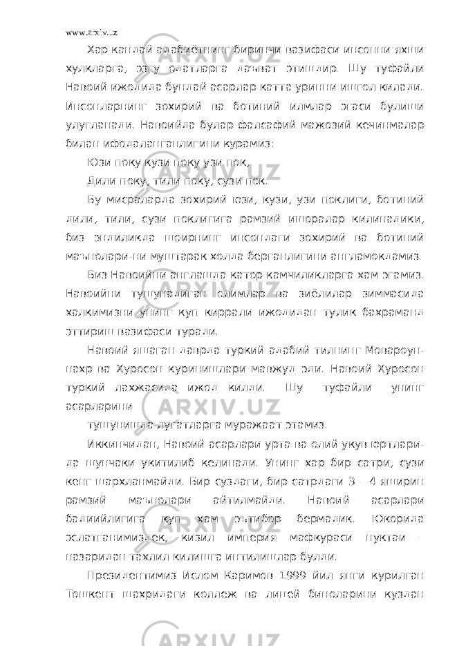 www.arxiv.uz Хар кандай адабиётнинг биринчи вазифаси инсонни яхши хулкларга, эзгу одатларга даъват этишдир. Шу туфайли Навоий ижодида бундай асарлар катта уринни ишгол килади. Инсонларнинг зохирий ва ботиний илмлар эгаси булиши улугланади. Навоийда булар фалсафий мажозий кечинмалар билан ифодаланганлигини курамиз: Юзи поку кузи поку узи пок, Дили поку, тили поку, сузи пок. Бу мисраларда зохирий юзи, кузи, узи поклиги, ботиний дили, тили, сузи поклигига рамзий ишоралар килинадики, биз эндиликда шоирнинг инсондаги зохирий ва ботиний маънолари-ни муштарак холда берганлигини англамокдамиз. Биз Навоийни англашда катор камчиликларга хам эгамиз. Навоийни тушунадиган олимлар ва зиёлилар зиммасида халкимизни унинг куп киррали ижодидан тулик бахраманд эттириш вазифаси туради. Навоий яшаган даврда туркий адабий тилнинг Мовароун- нахр ва Хуросон куринишлари мавжуд эди. Навоий Хуросон туркий лахжасида ижод килди. Шу туфайли унинг асарларини тушунишда лугатларга муражаат этамиз. Иккинчидан, Навоий асарлари урта ва олий укув юртлари- да шунчаки укитилиб келинади. Унинг хар бир сатри, сузи кенг шархланмайди. Бир суздаги, бир сатрдаги 3 – 4 яширин рамзий маънолари айтилмайди. Навоий асарлари бадиийлигига куп хам эътибор бермадик. Юкорида эслатганимиздек, кизил империя мафкураси нуктаи – назаридан тахлил килишга интилишлар булди. Президентимиз Ислом Каримов 1999 йил янги курилган Тошкент шахридаги коллеж ва лицей биноларини куздан 