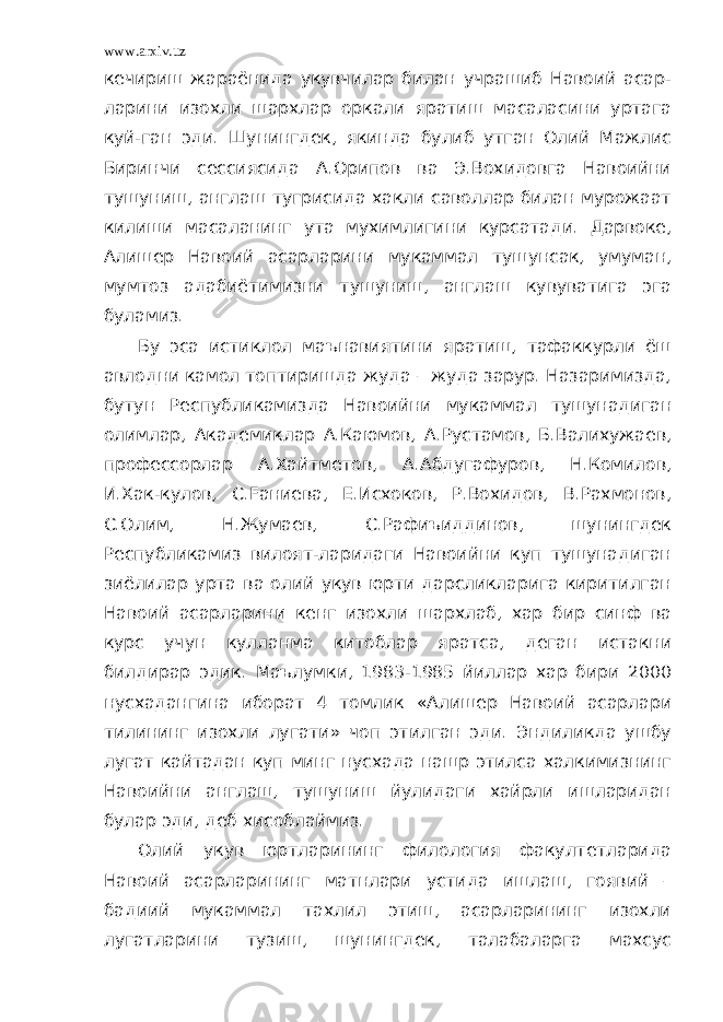 www.arxiv.uz кечириш жараёнида укувчилар билан учрашиб Навоий асар- ларини изохли шархлар оркали яратиш масаласини уртага куй-ган эди. Шунингдек, якинда булиб утган Олий Мажлис Биринчи сессиясида А.Орипов ва Э.Вохидовга Навоийни тушуниш, англаш тугрисида хакли саволлар билан мурожаат килиши масаланинг ута мухимлигини курсатади. Дарвоке, Алишер Навоий асарларини мукаммал тушунсак, умуман, мумтоз адабиётимизни тушуниш, англаш кувуватига эга буламиз. Бу эса истиклол маънавиятини яратиш, тафаккурли ёш авлодни камол топтиришда жуда – жуда зарур. Назаримизда, бутун Республикамизда Навоийни мукаммал тушунадиган олимлар, Академиклар А.Каюмов, А.Рустамов, Б.Валихужаев, профессорлар А.Хайтметов, А.Абдугафуров, Н.Комилов, И.Хак-кулов, С.Fаниева, Е.Исхоков, Р.Вохидов, В.Рахмонов, С.Олим, Н.Жумаев, С.Рафиъиддинов, шунингдек Республикамиз вилоят-ларидаги Навоийни куп тушунадиган зиёлилар урта ва олий укув юрти дарсликларига киритилган Навоий асарларини кенг изохли шархлаб, хар бир синф ва курс учун кулланма китоблар яратса, деган истакни билдирар эдик. Маълумки, 1983-1985 йиллар хар бири 2000 нусхадангина иборат 4 томлик «Алишер Навоий асарлари тилининг изохли лугати» чоп этилган эди. Эндиликда ушбу лугат кайтадан куп минг нусхада нашр этилса халкимизнинг Навоийни англаш, тушуниш йулидаги хайрли ишларидан булар эди, деб хисоблаймиз. Олий укув юртларининг филология факултетларида Навоий асарларининг матнлари устида ишлаш, гоявий – бадиий мукаммал тахлил этиш, асарларининг изохли лугатларини тузиш, шунингдек, талабаларга махсус 