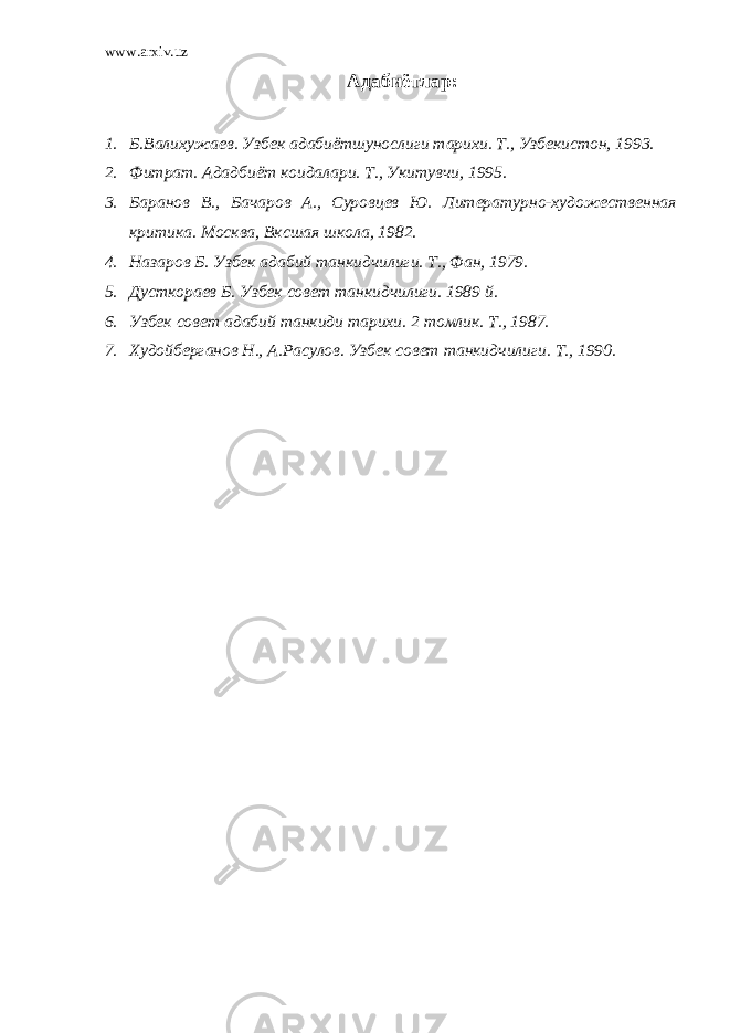 www.arxiv.uz Адабиётлар : 1. Б.Валихужаев. Узбек адабиётшунослиги тарихи. Т., Узбекистон, 1993. 2. Фитрат. Ададбиёт коидалари. Т., Укитувчи, 1995. 3. Баранов В., Бачаров А., Суровцев Ю. Литературно-художественная критика. Москва, Вксшая школа, 1982. 4. Назаров Б. Узбек адабий танкидчилиги. Т., Фан, 1979. 5. Дусткораев Б. Узбек совет танкидчилиги. 1989 й. 6. Узбек совет адабий танкиди тарихи. 2 томлик. Т., 1987. 7. Худойберганов Н., А.Расулов. Узбек совет танкидчилиги. Т., 1990. 