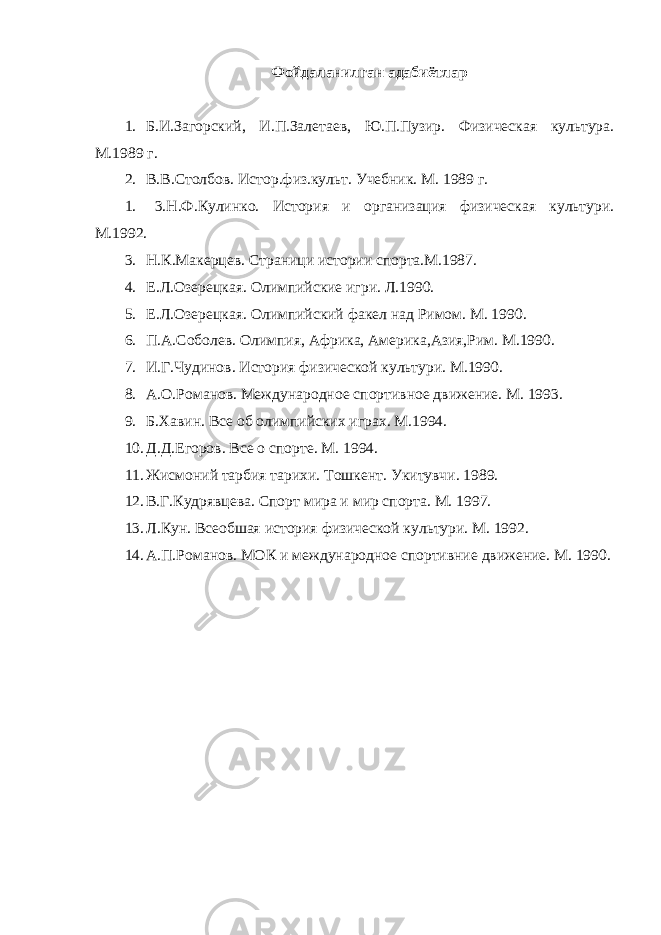 Фойдаланилган адабиётлар 1. Б.И.Загорский, И.П.Залетаев, Ю.П.Пузир. Физическая культура. М.1989 г. 2. В.В.Столбов. Истор.физ.культ. Учебник. М. 1989 г. 1. 3.Н.Ф.Кулинко. История и организация физическая культури. М.1992. 3. Н.К.Макерцев. Страници истории спорта.М.1987. 4. Е.Л.Озерецкая. Олимпийские игри. Л.1990. 5. Е.Л.Озерецкая. Олимпийский факел над Римом. М. 1990. 6. П.А.Соболев. Олимпия, Африка, Америка,Азия,Рим. М.1990. 7. И.Г.Чудинов. История физической культури. М.1990. 8. А.О.Романов. Международное спортивное движение. М. 1993. 9. Б.Хавин. Все об олимпийских играх. М.1994. 10. Д.Д.Егоров. Все о спорте. М. 1994. 11. Жисмоний тарбия тарихи. Тошкент. Укитувчи. 1989. 12. В.Г.Кудрявцева. Спорт мира и мир спорта. М. 1997. 13. Л.Кун. Всеобшая история физической культури. М. 1992. 14. А.П.Романов. МОК и международное спортивние движение. М. 1990. 