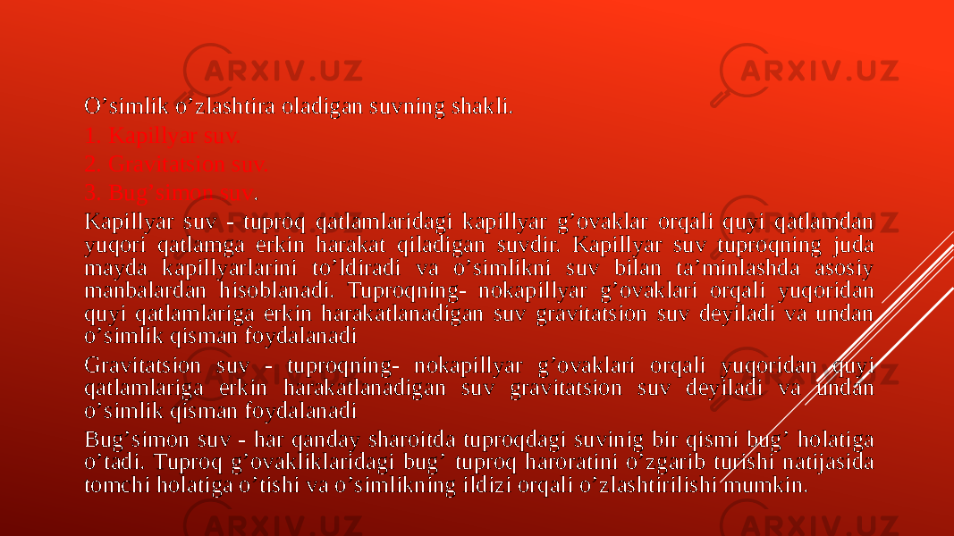 Oʼsimlik oʼzlashtira oladigan suvning shakli. 1. Kapillyar suv. 2. Gravitatsion suv. 3. Bugʼsimon suv . Kapillyar suv - tuproq qatlamlaridagi kapillyar gʼovaklar orqali quyi qatlamdan yuqori qatlamga erkin harakat qiladigan suvdir. Kapillyar suv tuproqning juda mayda kapillyarlarini toʼldiradi va oʼsimlikni suv bilan taʼminlashda asosiy manbalardan hisoblanadi. Tuproqning- nokapillyar gʼovaklari orqali yuqoridan quyi qatlamlariga erkin harakatlanadigan suv gravitatsion suv deyiladi va undan oʼsimlik qisman foydalanadi Gravitatsion suv - tuproqning- nokapillyar gʼovaklari orqali yuqoridan quyi qatlamlariga erkin harakatlanadigan suv gravitatsion suv deyiladi va undan oʼsimlik qisman foydalanadi Bugʼsimon suv - har qanday sharoitda tuproqdagi suvinig bir qismi bugʼ holatiga oʼtadi. Tuproq gʼovakliklaridagi bugʼ tuproq haroratini oʼzgarib turishi natijasida tomchi holatiga oʼtishi va oʼsimlikning ildizi orqali oʼzlashtirilishi mumkin. 