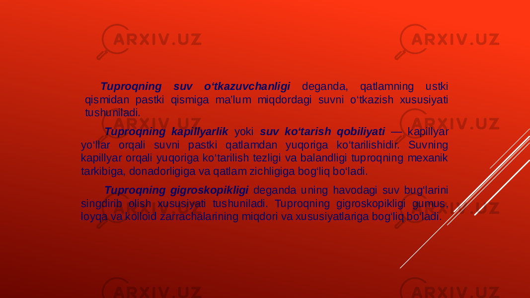 Tuproqning suv o‘tkazuvchanligi deganda, qatlamning ustki qismidan pastki qismiga ma’lum miqdordagi suvni o‘tkazish xususiyati tushuniladi. Tuproqning kapillyarlik yoki suv ko‘tarish qobiliyati — kapillyar yo‘llar orqali suvni pastki qatlamdan yuqoriga ko‘tarilishidir. Suvning kapillyar orqali yuqoriga ko‘tarilish tezligi va balandligi tuproqning mexanik tarkibiga, donadorligiga va qatlam zichligiga bog‘liq bo‘ladi. Tuproqning gigroskopikligi deganda uning havodagi suv bug‘larini singdirib olish xususiyati tushuniladi. Tuproqning gigroskopikligi gumus, loyqa va kolloid zarrachalarining miqdori va xususiyatlariga bog‘liq bo‘ladi. 