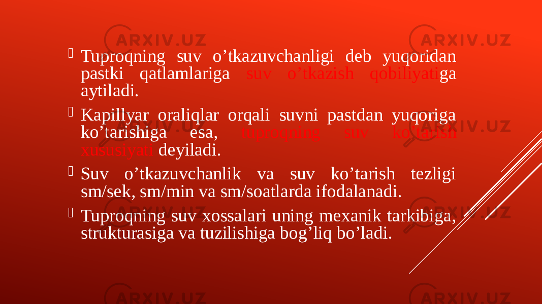  Tuproqning suv oʼtkazuvchanligi deb yuqoridan pastki qatlamlariga suv oʼtkazish qobiliyati ga aytiladi.  Kapillyar oraliqlar orqali suvni pastdan yuqoriga koʼtarishiga esa, tuproqning suv koʼtarish xususiyati deyiladi.  Suv oʼtkazuvchanlik va suv koʼtarish tezligi sm/sek, sm/min va sm/soatlarda ifodalanadi.  Tuproqning suv xossalari uning mexanik tarkibiga, strukturasiga va tuzilishiga bogʼliq boʼladi. 