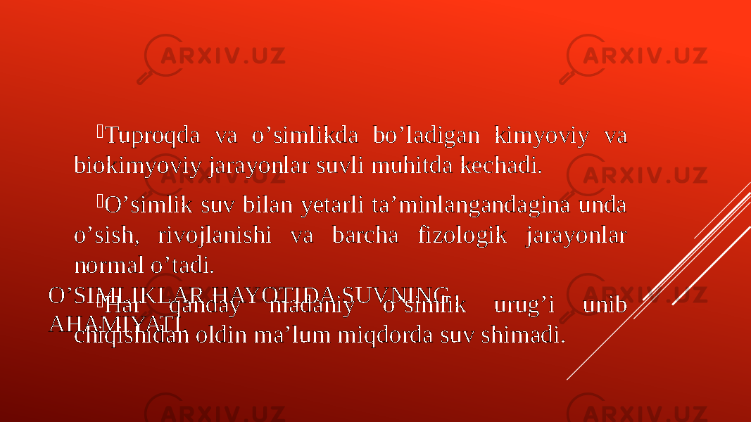 OʼSIMLIKLAR HAYOTIDA SUVNING AHAMIYATI.  Tuproqda va oʼsimlikda boʼladigan kimyoviy va biokimyoviy jarayonlar suvli muhitda kechadi.  Oʼsimlik suv bilan yetarli taʼminlangandagina unda oʼsish, rivojlanishi va barcha fizologik jarayonlar normal oʼtadi.  Har qanday madaniy oʼsimlik urugʼi unib chiqishidan oldin maʼlum miqdorda suv shimadi. 