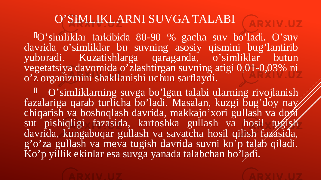 OʼSIMLIKLARNI SUVGA TALABI  Oʼsimliklar tarkibida 80-90 % gacha suv boʼladi. Oʼsuv davrida oʼsimliklar bu suvning asosiy qismini bugʼlantirib yuboradi. Kuzatishlarga qaraganda, oʼsimliklar butun vegetatsiya davomida oʼzlashtirgan suvning atigi 0,01-0,03% ni oʼz organizmini shakllanishi uchun sarflaydi.  Oʼsimliklarning suvga boʼlgan talabi ularning rivojlanish fazalariga qarab turlicha boʼladi. Masalan, kuzgi bugʼdoy nay chiqarish va boshoqlash davrida, makkajoʼxori gullash va doni sut pishiqligi fazasida, kartoshka gullash va hosil tugish davrida, kungaboqar gullash va savatcha hosil qilish fazasida, gʼoʼza gullash va meva tugish davrida suvni koʼp talab qiladi. Koʼp yillik ekinlar esa suvga yanada talabchan boʼladi. 