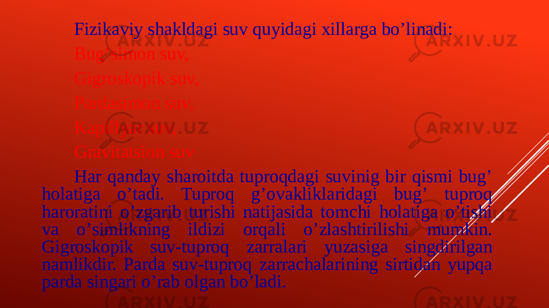 Fizikaviy shakldagi suv quyidagi xillarga boʼlinadi: Bugʼsimon suv, Gigroskopik suv, Pardasimon suv, Kapillyar suv, Gravitatsion suv Har qanday sharoitda tuproqdagi suvinig bir qismi bugʼ holatiga oʼtadi. Tuproq gʼovakliklaridagi bugʼ tuproq haroratini oʼzgarib turishi natijasida tomchi holatiga oʼtishi va oʼsimlikning ildizi orqali oʼzlashtirilishi mumkin. Gigroskopik suv-tuproq zarralari yuzasiga singdirilgan namlikdir. Parda suv-tuproq zarrachalarining sirtidan yupqa parda singari oʼrab olgan boʼladi. 