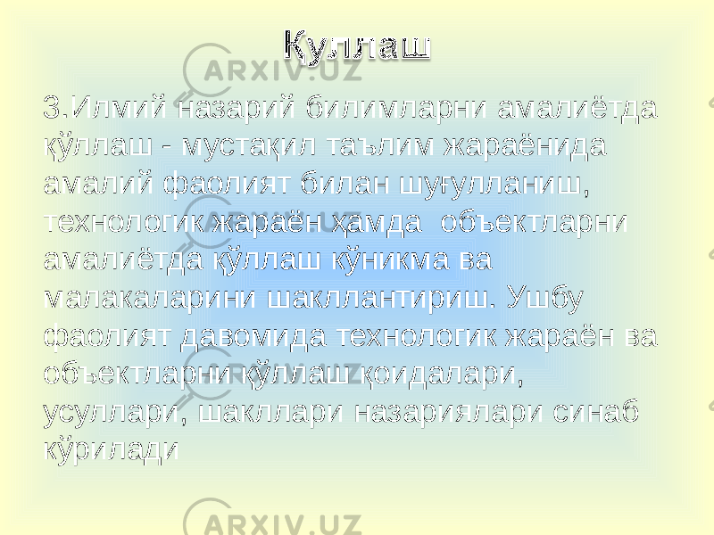 3.Илмий назарий билимларни амалиётда қўллаш - мустақил таълим жараёнида амалий фаолият билан шуғулланиш, технологик жараён ҳамда объектларни амалиётда қўллаш кўникма ва малакаларини шакллантириш. Ушбу фаолият давомида технологик жараён ва объектларни қўллаш қоидалари, усуллари, шакллари назариялари синаб кўрилади 