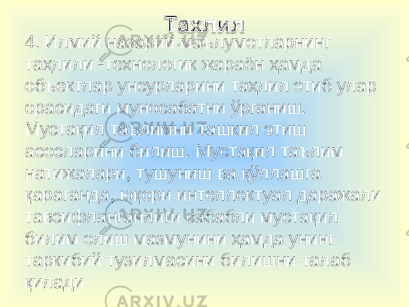 4. Илмий назарий маълумотларнинг таҳлили -технологик жараён ҳамда объектлар унсурларини таҳлил этиб улар орасидаги муносабатни ўрганиш. Мустақил таълимни ташкил этиш асосларини билиш. Мустақил таълим натижалари, тушуниш ва қўллашга қараганда, юқори интеллектуал даражали тавсифланганлиги сабабли мустақил билим олиш мазмунини ҳамда унинг таркибий тузилмасини билишни талаб қилади 